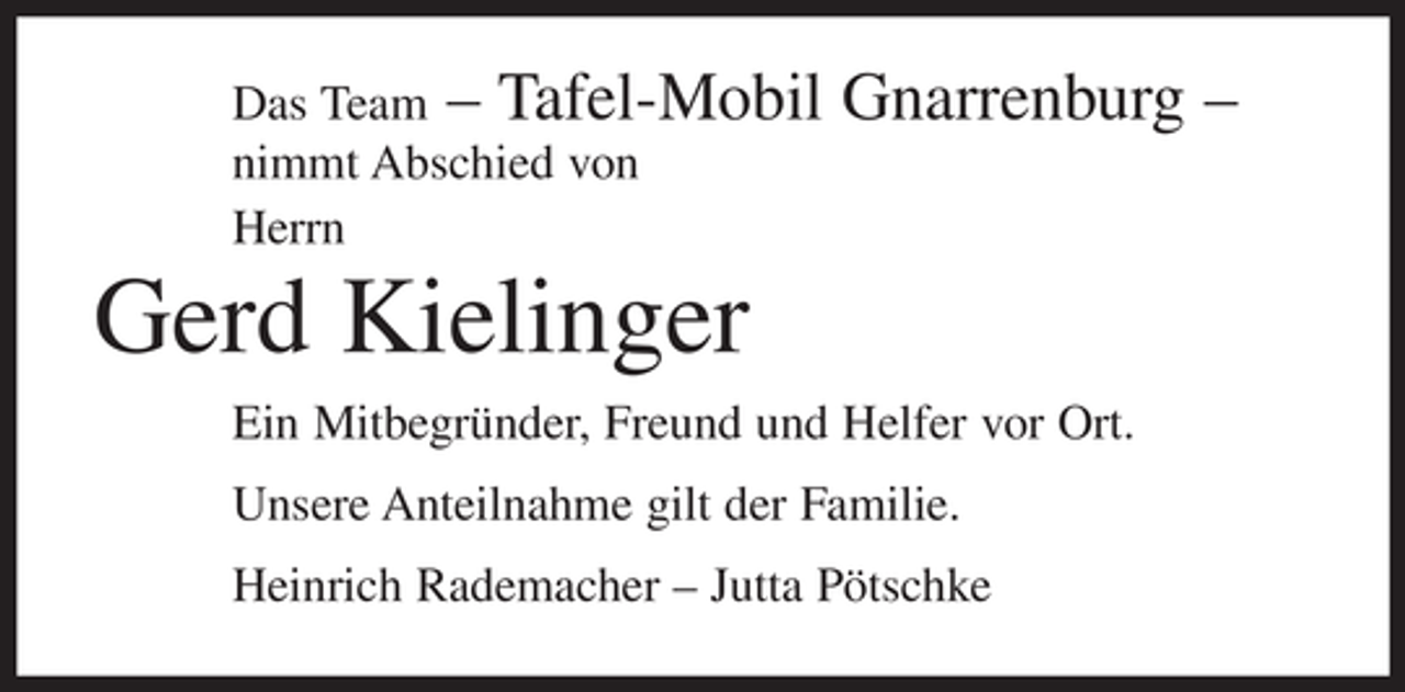 <p>Das Team – Tafel-Mobil<br />nimmt Abschied von<br />Herrn</p><p>Gnarrenburg –</p><p>Gerd Kielinger<br />Ein Mitbegründer, Freund und Helfer vor Ort.<br />Unsere Anteilnahme gilt der Familie.<br />Heinrich Rademacher – Jutta Pötschke</p>