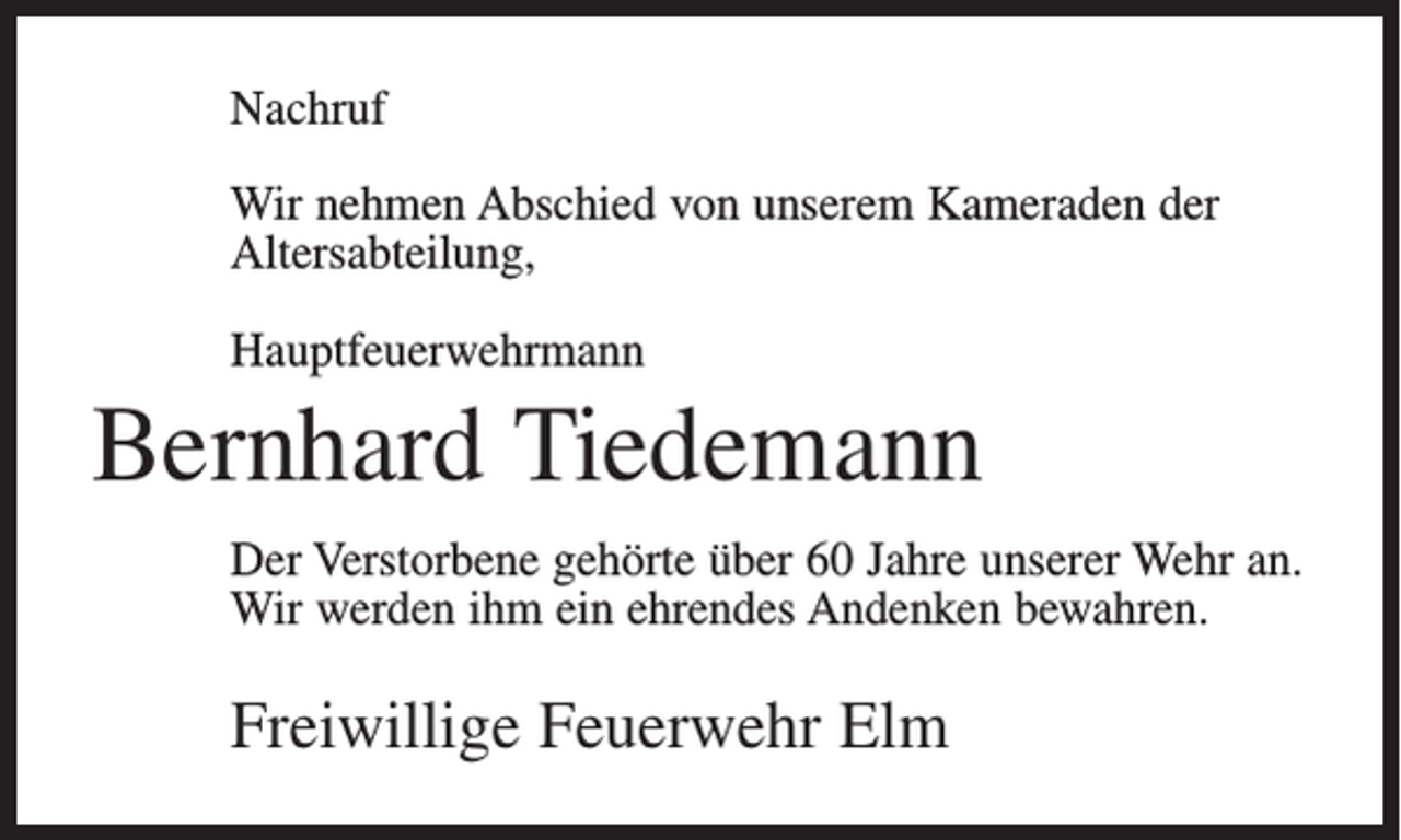 <p>Nachruf<br />Wir nehmen Abschied von unserem Kameraden der<br />Altersabteilung,<br />Hauptfeuerwehrmann</p><p>Bernhard Tiedemann<br />Der Verstorbene gehörte über 60 Jahre unserer Wehr an.<br />Wir werden ihm ein ehrendes Andenken bewahren.</p><p>Freiwillige Feuerwehr Elm</p>