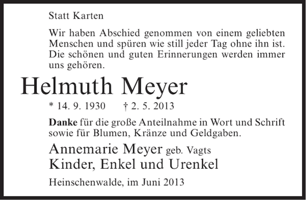 <p>Statt Karten<br />Wir haben Abschied genommen von einem geliebten<br />Menschen und spüren wie still jeder Tag ohne ihn ist.<br />Die schönen und guten Erinnerungen werden immer<br />uns gehören.</p><p>Helmuth Meyer<br />* 14. 9. 1930</p><p>† 2. 5. 2013</p><p>Danke für die große Anteilnahme in Wort und Schrift<br />sowie für Blumen, Kränze und Geldgaben.</p><p>Annemarie Meyer geb. Vagts<br />Kinder, Enkel und Urenkel<br />Heinschenwalde, im Juni 2013</p>