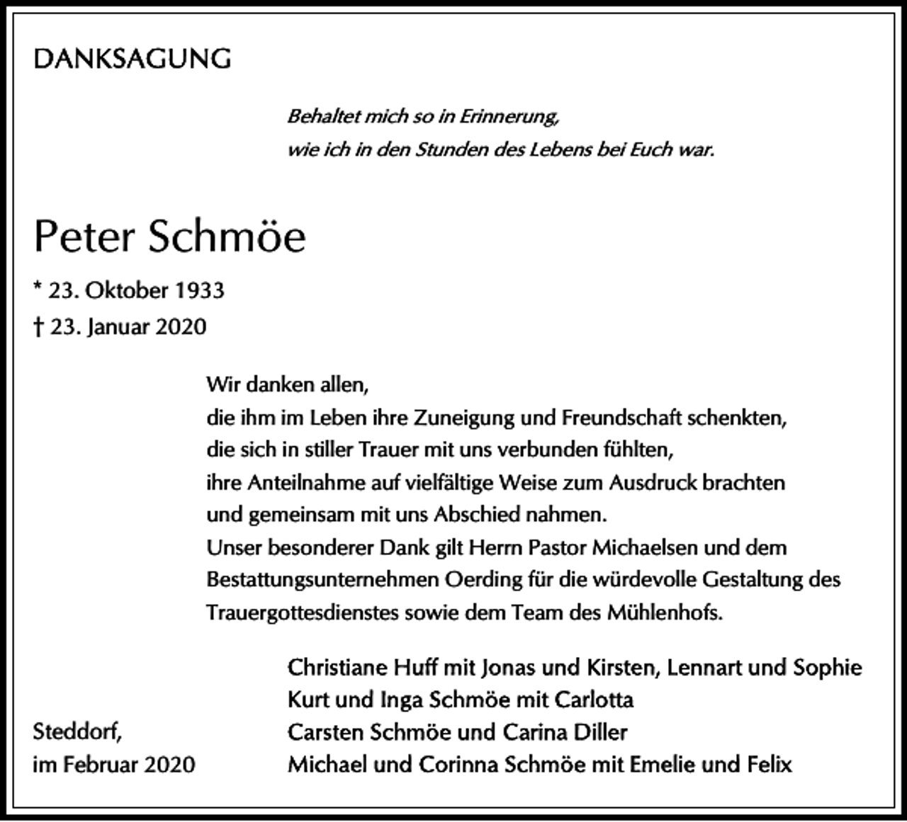 <p>Behaltet mich so in Erinnerung,<br />wie ich in den Stunden des Lebens bei Euch war.</p><p>Peter Schmöe<br />* 23. Oktober 1933<br />† 23. Januar 2020<br />Wir danken allen,<br />die ihm im Leben ihre Zuneigung und Freundschaft schenkten,<br />die sich in stiller Trauer mit uns verbunden fühlten,<br />ihre Anteilnahme auf vielfältige Weise zum Ausdruck brachten<br />und gemeinsam mit uns Abschied nahmen.<br />Unser besonderer Dank gilt Herrn Pastor Michaelsen und dem<br />Bestattungsunternehmen Oerding für die würdevolle Gestaltung des<br />Trauergottesdienstes sowie dem Team des Mühlenhofs.</p><p>Steddorf,<br />im Februar 2020</p>