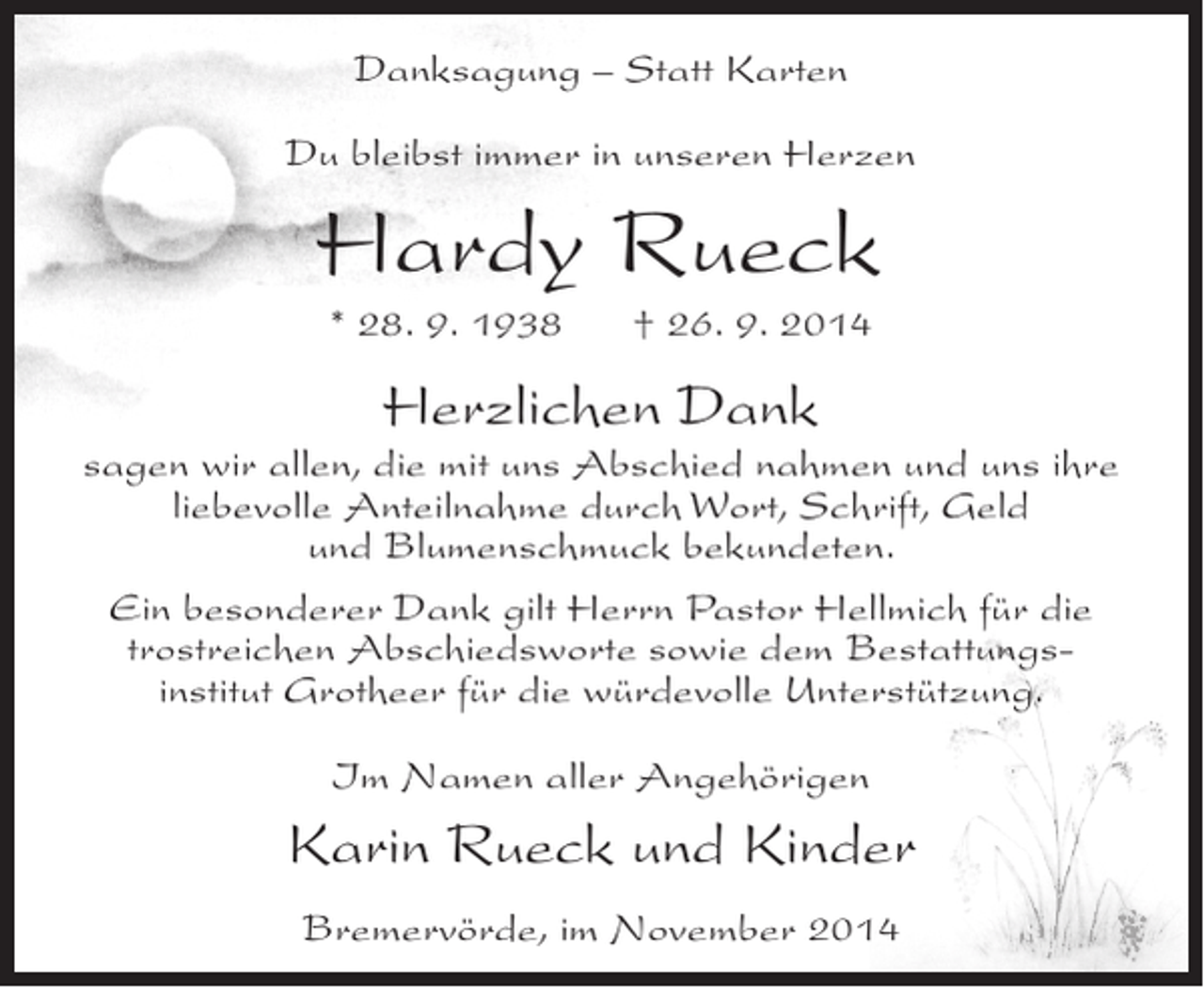 <p>Danksagung – Statt Karten<br />Du bleibst immer in unseren Herzen</p><p>Hardy Rueck<br />* 28. 9. 1938</p><p>† 26. 9. 2014</p><p>Herzlichen Dank</p><p>sagen wir allen, die mit uns Abschied nahmen und uns ihre<br />liebevolle Anteilnahme durch Wort, Schrift, Geld<br />und Blumenschmuck bekundeten.<br />Ein besonderer Dank gilt Herrn Pastor Hellmich für die<br />trostreichen Abschiedsworte sowie dem Bestattungsinstitut Grotheer für die würdevolle Unterstützung.<br />Im Namen aller Angehörigen</p><p>Karin Rueck und Kinder<br />Bremervörde, im November 2014</p>