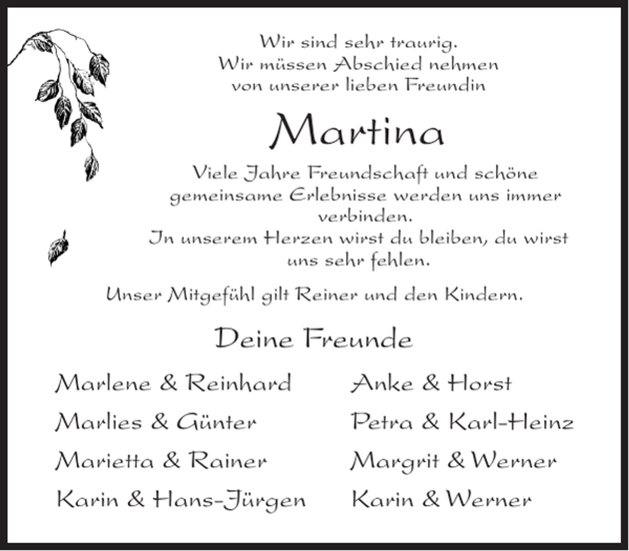 <p>Wir sind sehr traurig.<br />Wir müssen Abschied nehmen<br />von unserer lieben Freundin</p><p>Martina<br />Viele Jahre Freundschaft und schöne<br />gemeinsame Erlebnisse werden uns immer<br />verbinden.<br />In unserem Herzen wirst du bleiben, du wirst<br />uns sehr fehlen.<br />Unser Mitgefühl gilt Reiner und den Kindern.</p><p>Deine Freunde<br />Marlene &amp; Reinhard<br />Marlies &amp; Günter<br />Marietta &amp; Rainer<br />Karin &amp; Hans-Jürgen</p><p>Anke &amp; Horst<br />Petra &amp; Karl-Heinz<br />Margrit &amp; Werner<br />Karin &amp; Werner</p>