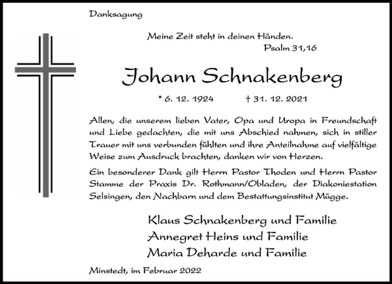 <p>Danksagung<br />Meine Zeit steht in deinen Händen.<br />Psalm 31,16</p><p>Johann Schnakenberg<br />* 6. 12. 1924</p><p>† 31. 12. 2021</p><p>Allen, die unserem lieben Vater, Opa und Uropa in Freundschaft<br />und Liebe gedachten, die mit uns Abschied nahmen, sich in stiller<br />Trauer mit uns verbunden fühlten und ihre Anteilnahme auf vielfältige<br />Weise zum Ausdruck brachten, danken wir von Herzen.<br />Ein besonderer Dank gilt Herrn Pastor Thoden und Herrn Pastor<br />Stamme der Praxis Dr. Rothmann/Obladen, der Diakoniestation<br />Selsingen, den Nachbarn und dem Bestattungsinstitut Mügge.</p><p>Klaus Schnakenberg und Familie<br />Annegret Heins und Familie<br />Maria Deharde und Familie<br />Minstedt, im Februar 2022</p>