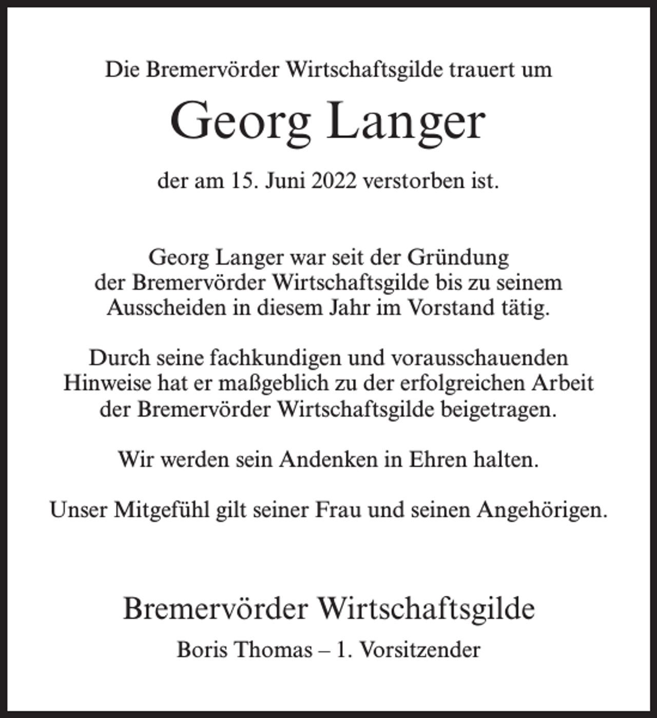 <p>Die Bremervörder Wirtschaftsgilde trauert um</p><p>Georg Langer<br />der am 15. Juni 2022 verstorben ist.<br />Georg Langer war seit der Gründung<br />der Bremervörder Wirtschaftsgilde bis zu seinem<br />Ausscheiden in diesem Jahr im Vorstand tätig.<br />Durch seine fachkundigen und vorausschauenden<br />Hinweise hat er maßgeblich zu der erfolgreichen Arbeit<br />der Bremervörder Wirtschaftsgilde beigetragen.<br />Wir werden sein Andenken in Ehren halten.<br />Unser Mitgefühl gilt seiner Frau und seinen Angehörigen.</p><p>Bremervörder Wirtschaftsgilde<br />Boris Thomas – 1. Vorsitzender</p>