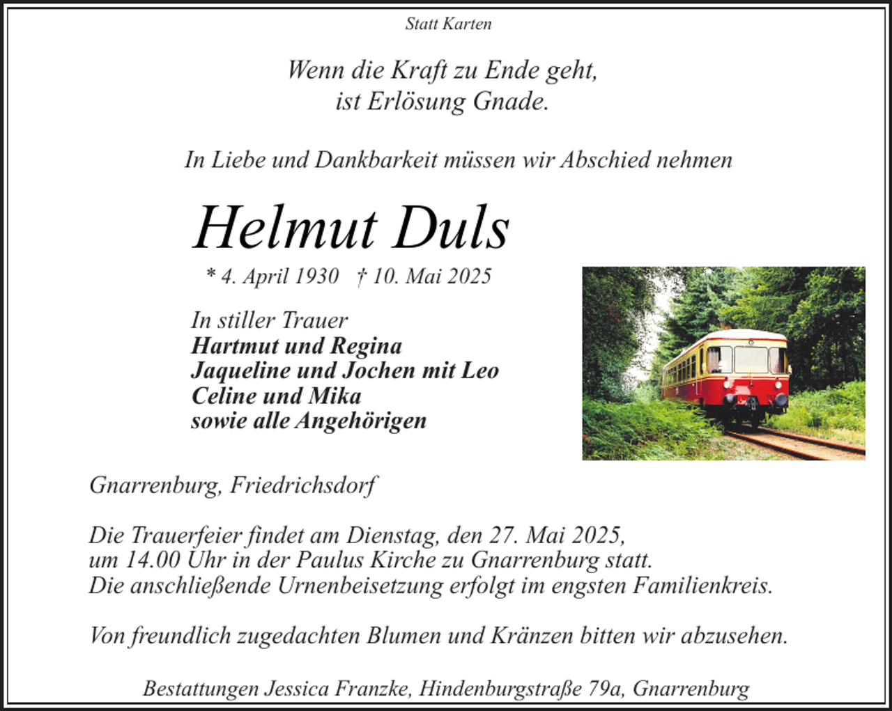 <p>Statt Karten</p><p>Wenn die Kraft zu Ende geht,<br />ist Erlösung Gnade.<br />In Liebe und Dankbarkeit müssen wir Abschied nehmen</p><p>Helmut Duls<br />* 4. April 1930 † 10. Mai 2025</p><p>In stiller Trauer<br />Hartmut und Regina<br />Jaqueline und Jochen mit Leo<br />Celine und Mika<br />sowie alle Angehörigen<br />Gnarrenburg, Friedrichsdorf<br />Die Trauerfeier findet am Dienstag, den 27. Mai 2025,<br />um 14.00 Uhr in der Paulus Kirche zu Gnarrenburg statt.<br />Die anschließende Urnenbeisetzung erfolgt im engsten Familienkreis.<br />Von freundlich zugedachten Blumen und Kränzen bitten wir abzusehen.<br />Bestattungen Jessica Franzke, Hindenburgstraße 79a, Gnarrenburg</p>