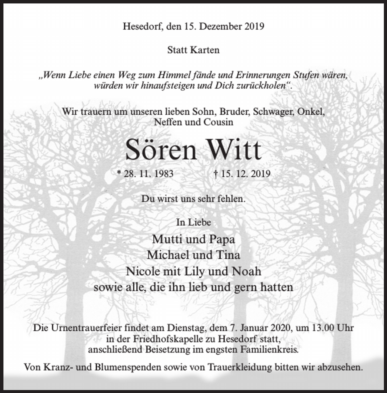 <p>Hesedorf, den 15. Dezember 2019<br />Statt Karten<br />„Wenn Liebe einen Weg zum Himmel fände und Erinnerungen Stufen wären,<br />würden wir hinaufsteigen und Dich zurückholen“.<br />Wir trauern um unseren lieben Sohn, Bruder, Schwager, Onkel,<br />Neffen und Cousin</p><p>Sören Witt<br />* 28. 11. 1983 † 15. 12. 2019<br />Du wirst uns sehr fehlen.<br />In Liebe</p><p>Mutti und Papa<br />Michael und Tina<br />Nicole mit Lily und Noah<br />sowie alle, die ihn lieb und gern hatten<br />Die Urnentrauerfeier findet am Dienstag, dem 7. Januar 2020, um 13.00 Uhr<br />in der Friedhofskapelle zu Hesedorf statt,<br />anschließend Beisetzung im engsten Familienkreis.<br />Von Kranz- und Blumenspenden sowie von Trauerkleidung bitten wir abzusehen.</p>