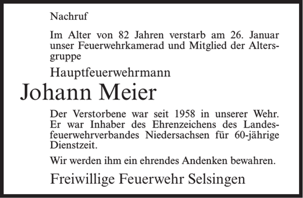 <p>Nachruf<br />Im Alter von 82 Jahren verstarb am 26. Januar<br />unser Feuerwehrkamerad und Mitglied der Altersgruppe</p><p>Hauptfeuerwehrmann</p><p>Johann Meier</p><p>Der Verstorbene war seit 1958 in unserer Wehr.<br />Er war Inhaber des Ehrenzeichens des Landesfeuerwehrverbandes Niedersachsen für 60-jährige<br />Dienstzeit.<br />Wir werden ihm ein ehrendes Andenken bewahren.</p><p>Freiwillige Feuerwehr Selsingen</p>