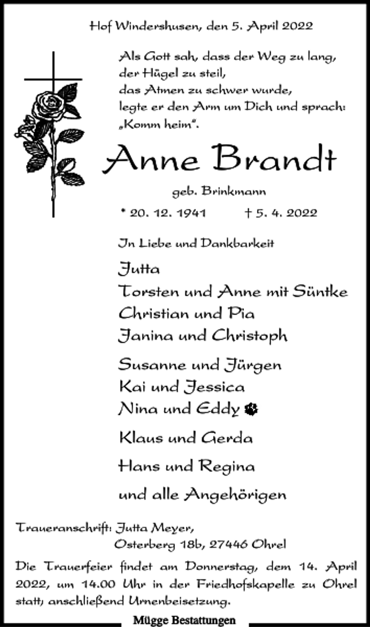 <p>Hof Windershusen, den 5. April 2022<br />Als Gott sah, dass der Weg zu lang,<br />der Hügel zu steil,<br />das Atmen zu schwer wurde,<br />legte er den Arm um Dich und sprach:<br />ıKomm heim„.</p><p>Anne Brandt<br />geb. Brinkmann<br />* 20. 12. 1941</p><p>† 5. 4. 2022</p><p>In Liebe und Dankbarkeit</p><p>Jutta<br />Torsten und Anne mit Süntke<br />Christian und Pia<br />Janina und Christoph<br />Susanne und Jürgen<br />Kai und Jessica<br />Nina und Eddy<br />Klaus und Gerda<br />Hans und Regina<br />und alle Angehörigen<br />Traueranschrift: Jutta Meyer,<br />Osterberg 18b, 27446 Ohrel<br />Die Trauerfeier findet am Donnerstag, dem 14. April<br />2022, um 14.00 Uhr in der Friedhofskapelle zu Ohrel<br />statt; anschließend Urnenbeisetzung.<br />Mügge Bestattungen</p>