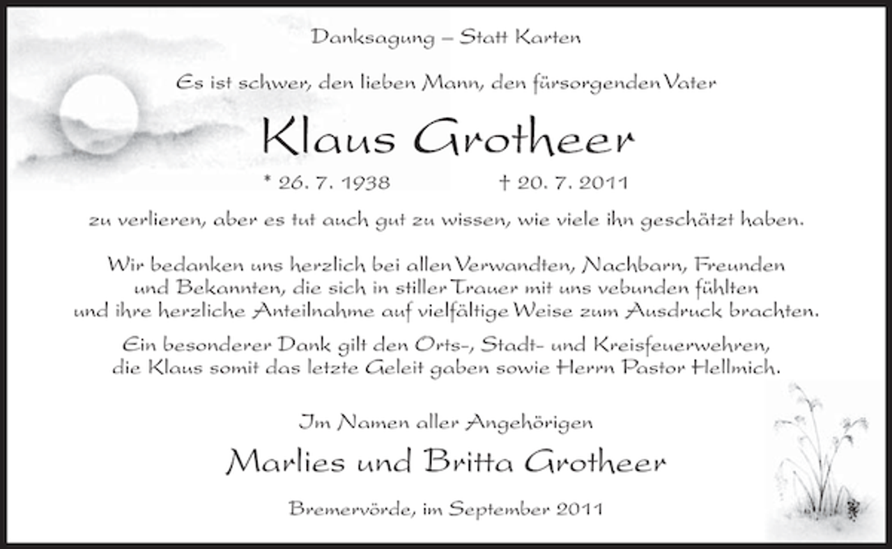 <p>Danksagung – Statt Karten<br />Es ist schwer, den lieben Mann, den fürsorgenden Vater</p><p>Klaus Grotheer<br />* 26. 7. 1938</p><p>† 20. 7. 2011</p><p>zu verlieren, aber es tut auch gut zu wissen, wie viele ihn geschätzt haben.<br />Wir bedanken uns herzlich bei allen Verwandten, Nachbarn, Freunden<br />und Bekannten, die sich in stiller Trauer mit uns vebunden fühlten<br />und ihre herzliche Anteilnahme auf vielfältige Weise zum Ausdruck brachten.<br />Ein besonderer Dank gilt den Orts-, Stadt- und Kreisfeuerwehren,<br />die Klaus somit das letzte Geleit gaben sowie Herrn Pastor Hellmich.<br />Im Namen aller Angehörigen</p><p>Marlies und Britta Grotheer<br />Bremervörde, im September 2011</p>