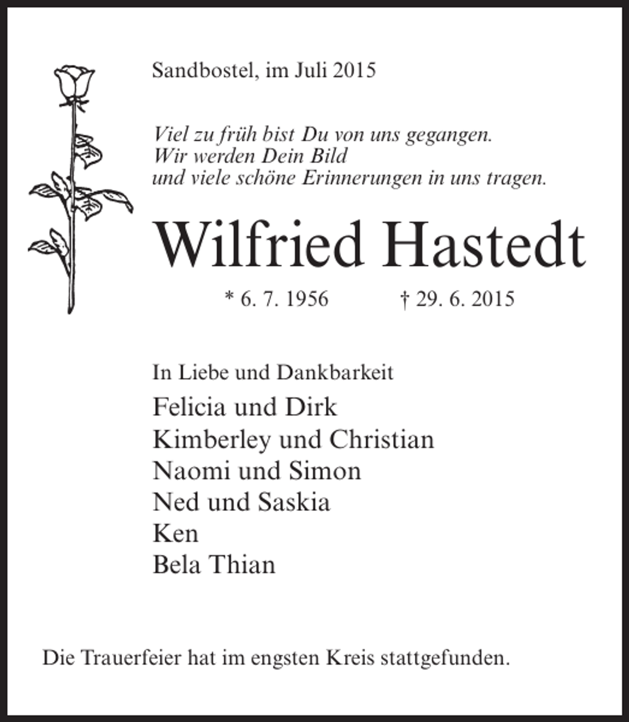 <p>Sandbostel, im Juli 2015<br />Viel zu früh bist Du von uns gegangen.<br />Wir werden Dein Bild<br />und viele schöne Erinnerungen in uns tragen.</p><p>Wilfried Hastedt<br />* 6. 7. 1956</p><p>† 29. 6. 2015</p><p>In Liebe und Dankbarkeit</p><p>Felicia und Dirk<br />Kimberley und Christian<br />Naomi und Simon<br />Ned und Saskia<br />Ken<br />Bela Thian<br />Die Trauerfeier hat im engsten Kreis stattgefunden.</p>