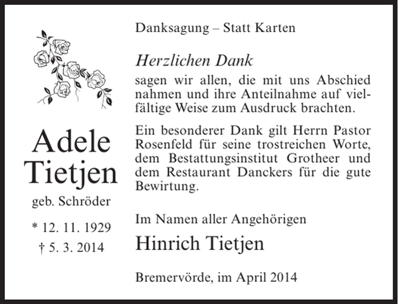 <p>Danksagung – Statt Karten</p><p>Herzlichen Dank<br />sagen wir allen, die mit uns Abschied<br />nahmen und ihre Anteilnahme auf vielfältige Weise zum Ausdruck brachten.</p><p>Adele<br />Tietjen<br />geb. Schröder<br />* 12. 11. 1929<br />† 5. 3. 2014</p><p>Ein besonderer Dank gilt Herrn Pastor<br />Rosenfeld für seine trostreichen Worte,<br />dem Bestattungsinstitut Grotheer und<br />dem Restaurant Danckers für die gute<br />Bewirtung.<br />Im Namen aller Angehörigen</p><p>Hinrich Tietjen<br />Bremervörde, im April 2014</p>