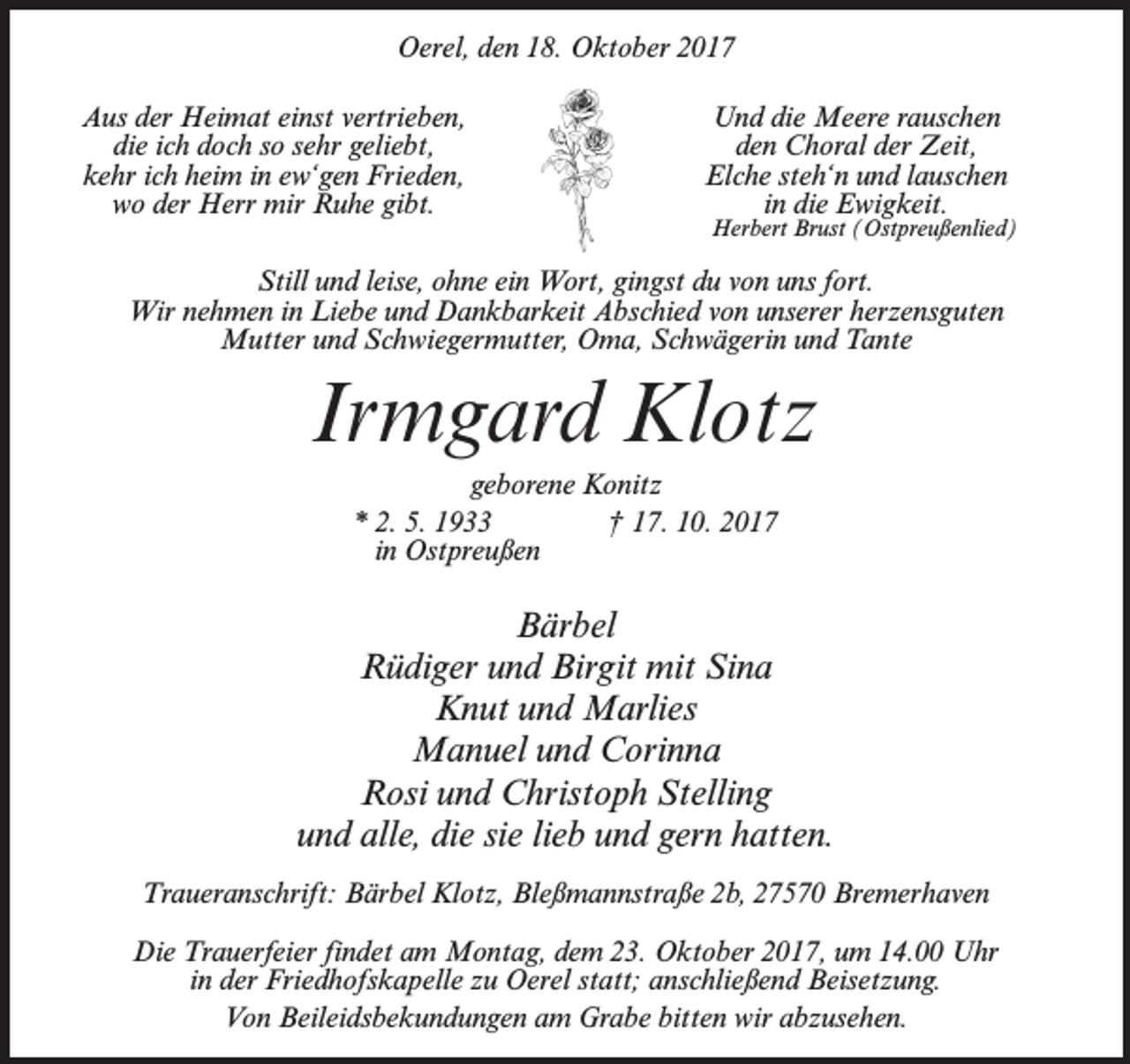 <p>Oerel, den 18. Oktober 2017<br />Aus der Heimat einst vertrieben,<br />die ich doch so sehr geliebt,<br />kehr ich heim in ew‘gen Frieden,<br />wo der Herr mir Ruhe gibt.</p><p>Und die Meere rauschen<br />den Choral der Zeit,<br />Elche steh‘n und lauschen<br />in die Ewigkeit.</p><p>Herbert Brust (Ostpreußenlied)</p><p>Still und leise, ohne ein Wort, gingst du von uns fort.<br />Wir nehmen in Liebe und Dankbarkeit Abschied von unserer herzensguten<br />Mutter und Schwiegermutter, Oma, Schwägerin und Tante</p><p>Irmgard Klotz<br />geborene Konitz<br />* 2. 5. 1933 † 17. 10. 2017<br />in Ostpreußen</p><p>Bärbel<br />Rüdiger und Birgit mit Sina<br />Knut und Marlies<br />Manuel und Corinna<br />Rosi und Christoph Stelling<br />und alle, die sie lieb und gern hatten.<br />Traueranschrift: Bärbel Klotz, Bleßmannstraße 2b, 27570 Bremerhaven<br />Die Trauerfeier findet am Montag, dem 23. Oktober 2017, um 14.00 Uhr<br />in der Friedhofskapelle zu Oerel statt; anschließend Beisetzung.<br />Von Beileidsbekundungen am Grabe bitten wir abzusehen.</p>