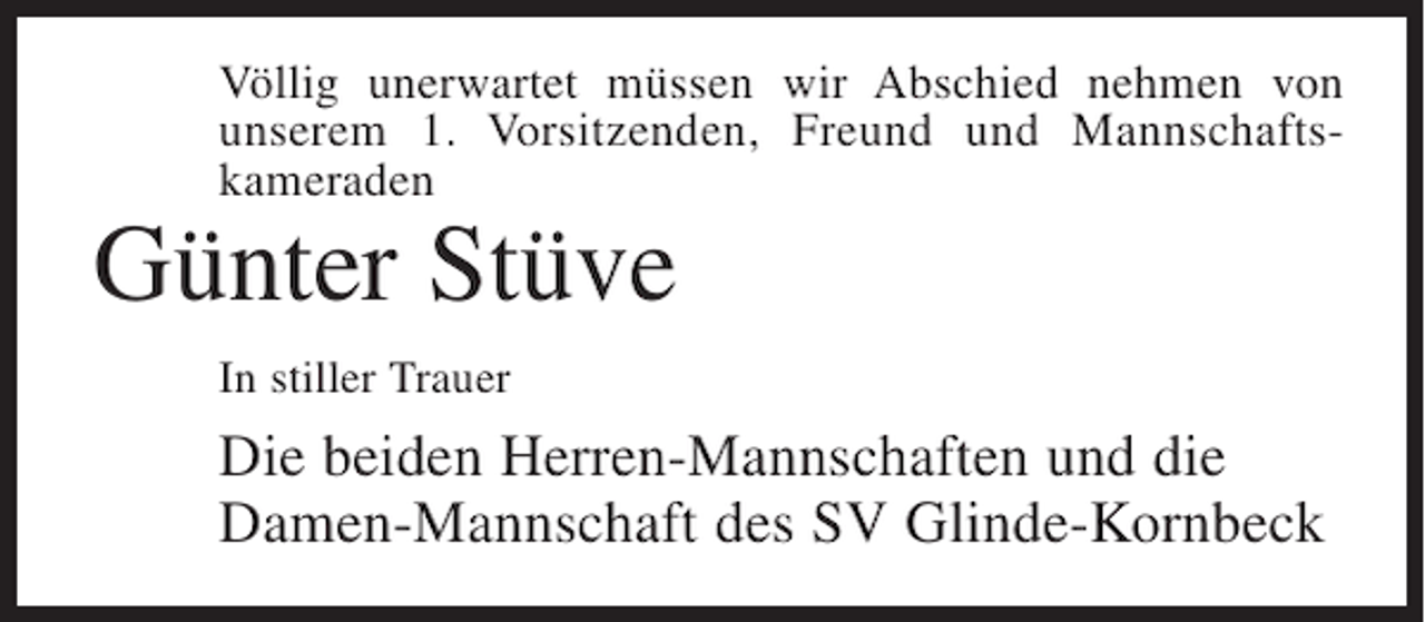 <p>Völlig unerwartet müssen wir Abschied nehmen von<br />unserem 1. Vorsitzenden, Freund und Mannschaftskameraden</p><p>Günter Stüve<br />In stiller Trauer</p><p>Die beiden Herren-Mannschaften und die<br />Damen-Mannschaft des SV Glinde-Kornbeck</p>