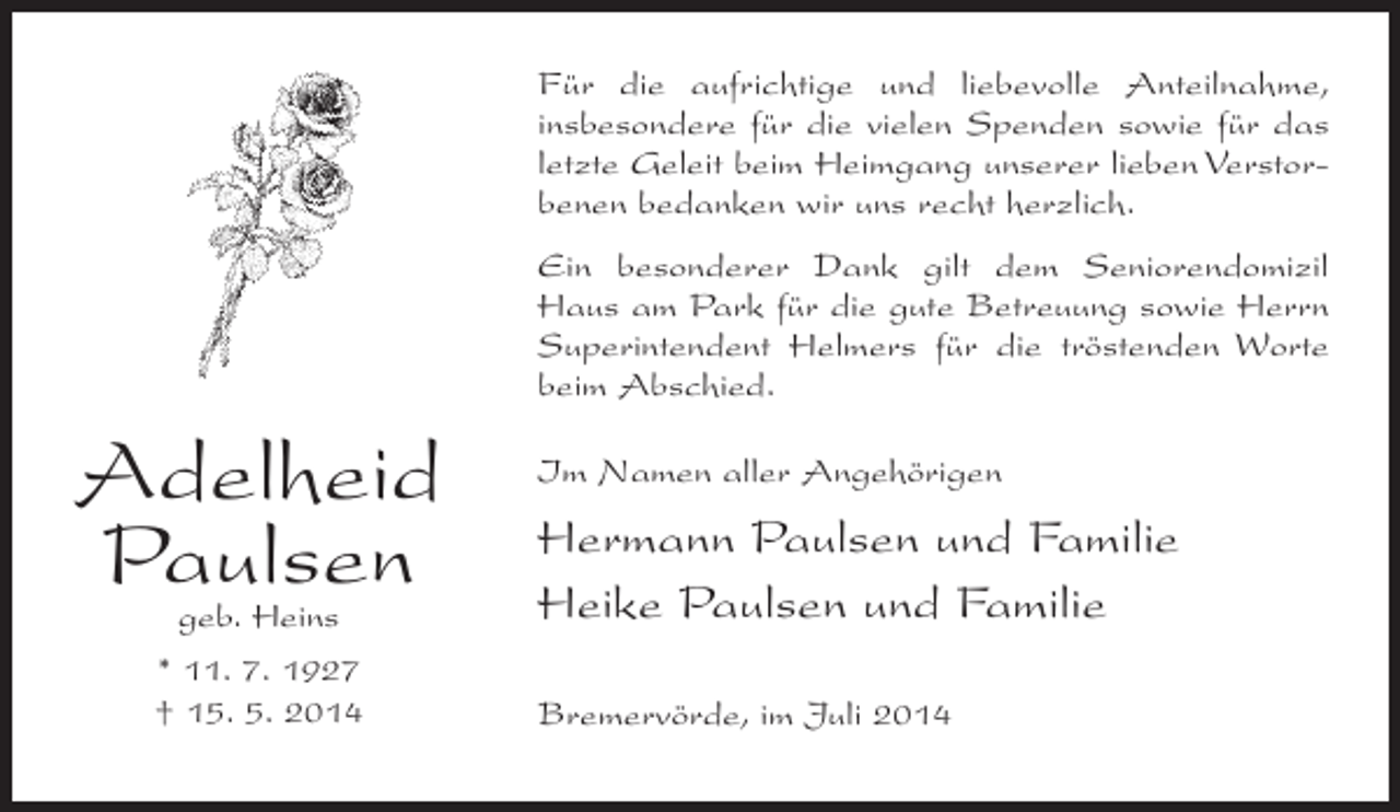 <p>Für die aufrichtige und liebevolle Anteilnahme,<br />insbesondere für die vielen Spenden sowie für das<br />letzte Geleit beim Heimgang unserer lieben Verstorbenen bedanken wir uns recht herzlich.<br />Ein besonderer Dank gilt dem Seniorendomizil<br />Haus am Park für die gute Betreuung sowie Herrn<br />Superintendent Helmers für die tröstenden Worte<br />beim Abschied.</p><p>Adelheid<br />Paulsen<br />geb. Heins<br />* 11. 7. 1927<br />† 15. 5. 2014</p><p>Im Namen aller Angehörigen</p><p>Hermann Paulsen und Familie<br />Heike Paulsen und Familie<br />Bremervörde, im Juli 2014</p>