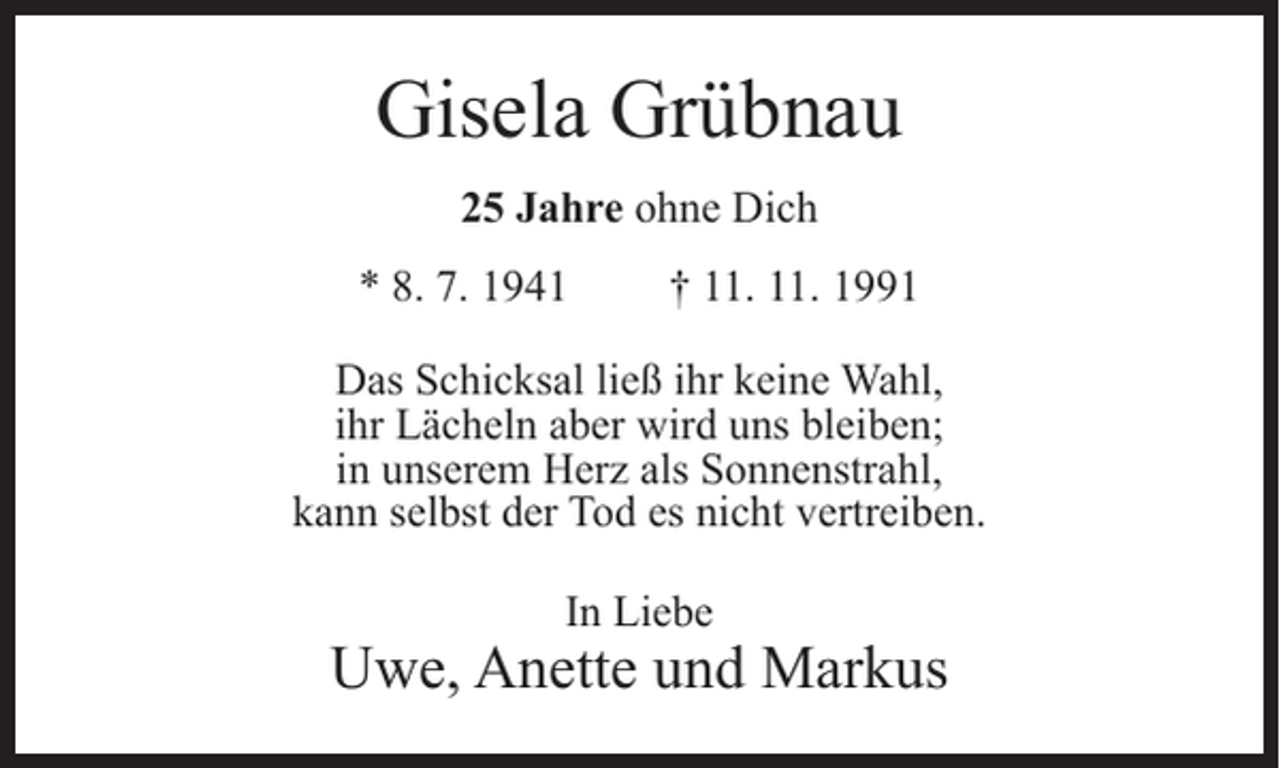 <p>Gisela Grübnau<br />25 Jahre ohne Dich<br />* 8. 7. 1941</p><p>† 11. 11. 1991</p><p>Das Schicksal ließ ihr keine Wahl,<br />ihr Lächeln aber wird uns bleiben;<br />in unserem Herz als Sonnenstrahl,<br />kann selbst der Tod es nicht vertreiben.<br />In Liebe</p><p>Uwe, Anette und Markus</p>