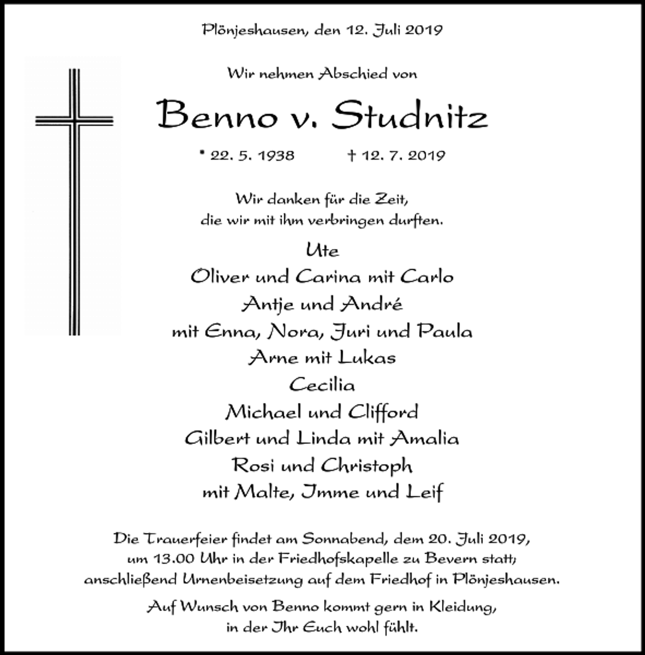 <p>Plönjeshausen, den 12. Juli 2019<br />Wir nehmen Abschied von</p><p>Benno v. Studnitz<br />* 22. 5. 1938</p><p>† 12. 7. 2019</p><p>Wir danken für die Zeit,<br />die wir mit ihm verbringen durften.</p><p>Ute<br />Oliver und Carina mit Carlo<br />Antje und André<br />mit Enna, Nora, Juri und Paula<br />Arne mit Lukas<br />Cecilia<br />Michael und Clifford<br />Gilbert und Linda mit Amalia<br />Rosi und Christoph<br />mit Malte, Imme und Leif<br />Die Trauerfeier findet am Sonnabend, dem 20. Juli 2019,<br />um 13.00 Uhr in der Friedhofskapelle zu Bevern statt;<br />anschließend Urnenbeisetzung auf dem Friedhof in Plönjeshausen.<br />Auf Wunsch von Benno kommt gern in Kleidung,<br />in der Ihr Euch wohl fühlt.</p>