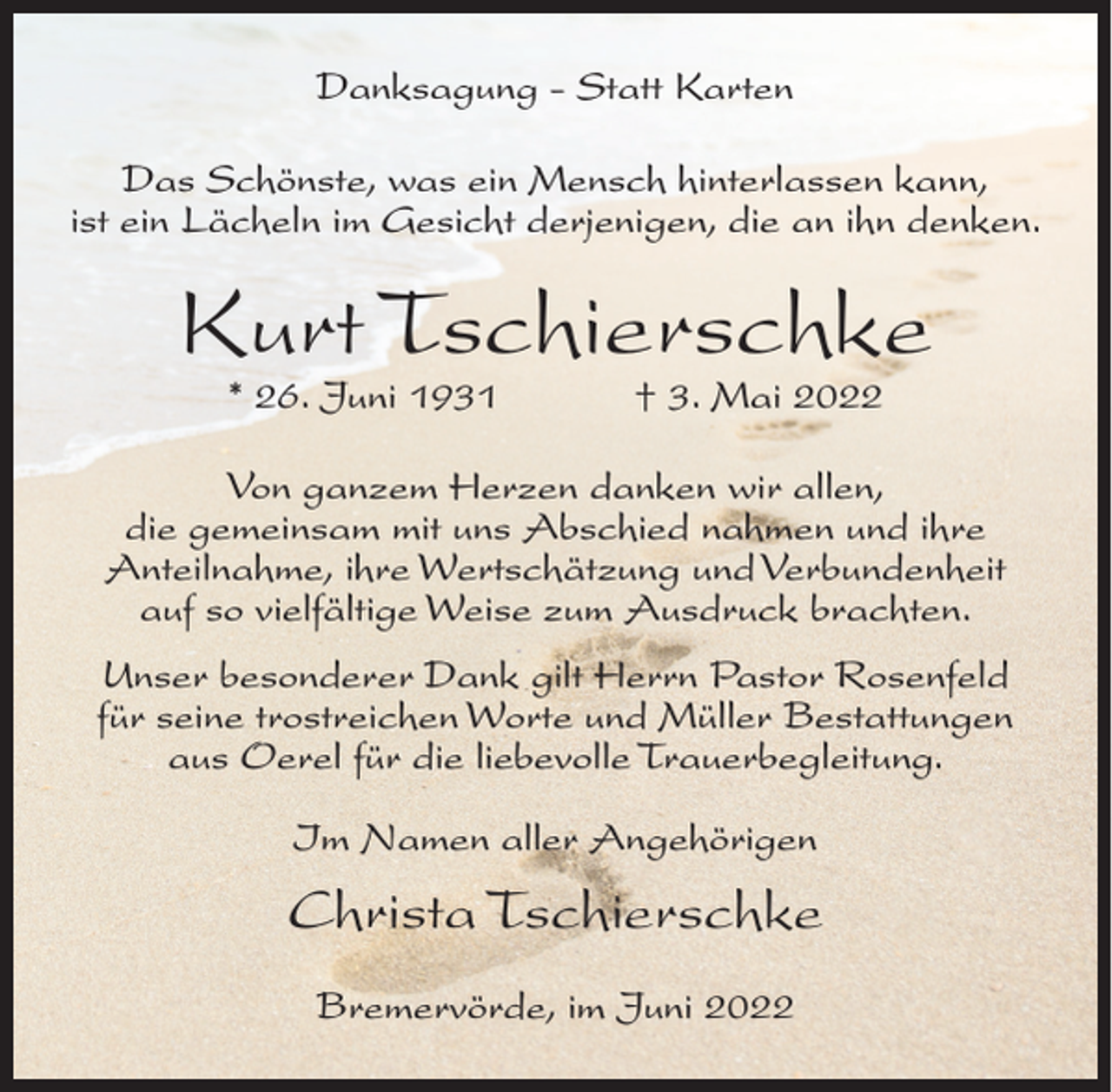 <p>Danksagung - Statt Karten<br />Das Schönste, was ein Mensch hinterlassen kann,<br />ist ein Lächeln im Gesicht derjenigen, die an ihn denken.</p><p>Kurt Tschierschke<br />* 26. Juni 1931</p><p>† 3. Mai 2022</p><p>Von ganzem Herzen danken wir allen,<br />die gemeinsam mit uns Abschied nahmen und ihre<br />Anteilnahme, ihre Wertschätzung und Verbundenheit<br />auf so vielfältige Weise zum Ausdruck brachten.<br />Unser besonderer Dank gilt Herrn Pastor Rosenfeld<br />für seine trostreichen Worte und Müller Bestattungen<br />aus Oerel für die liebevolle Trauerbegleitung.<br />Im Namen aller Angehörigen</p><p>Christa Tschierschke<br />Bremervörde, im Juni 2022</p>