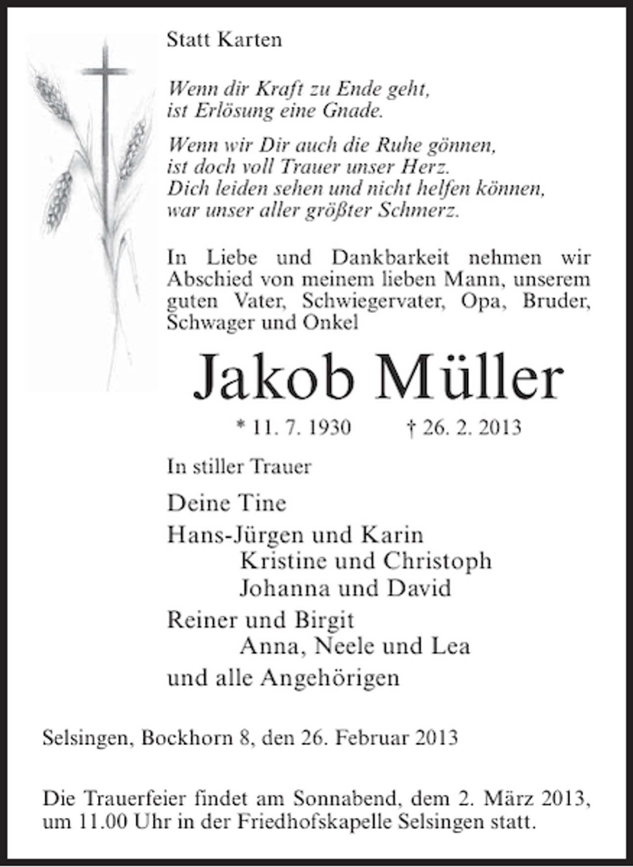 <p>Statt Karten<br />Wenn dir Kraft zu Ende geht,<br />ist Erlösung eine Gnade.<br />Wenn wir Dir auch die Ruhe gönnen,<br />ist doch voll Trauer unser Herz.<br />Dich leiden sehen und nicht helfen können,<br />war unser aller größter Schmerz.<br />In Liebe und Dankbarkeit nehmen wir<br />Abschied von meinem lieben Mann, unserem<br />guten Vater, Schwiegervater, Opa, Bruder,<br />Schwager und Onkel</p><p>Jakob Müller<br />* 11. 7. 1930</p><p>† 26. 2. 2013</p><p>In stiller Trauer</p><p>Deine Tine<br />Hans-Jürgen und Karin<br />Kristine und Christoph<br />Johanna und David<br />Reiner und Birgit<br />Anna, Neele und Lea<br />und alle Angehörigen<br />Selsingen, Bockhorn 8, den 26. Februar 2013<br />Die Trauerfeier findet am Sonnabend, dem 2. März 2013,<br />um 11.00 Uhr in der Friedhofskapelle Selsingen statt.</p>
