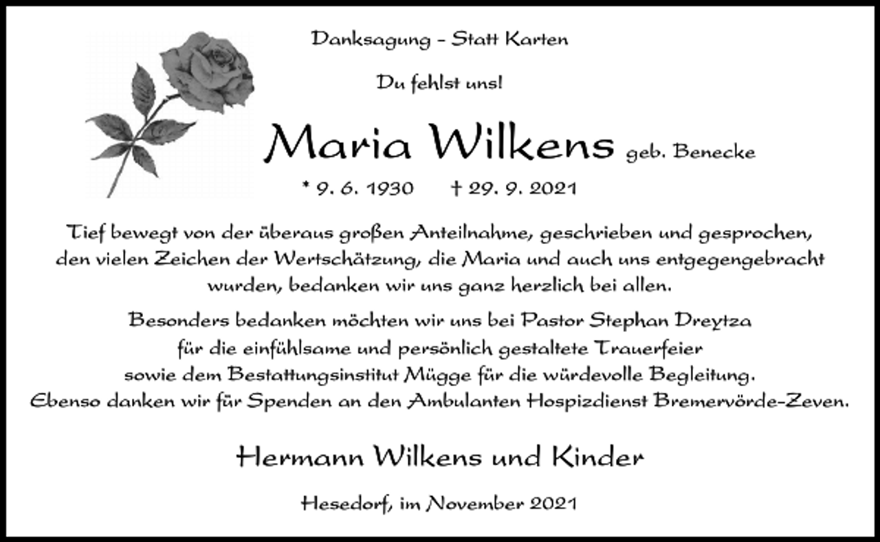 <p>Danksagung - Statt Karten<br />Du fehlst uns!</p><p>Maria Wilkens<br />* 9. 6. 1930</p><p>geb. Benecke</p><p>† 29. 9. 2021</p><p>Tief bewegt von der überaus großen Anteilnahme, geschrieben und gesprochen,<br />den vielen Zeichen der Wertschätzung, die Maria und auch uns entgegengebracht<br />wurden, bedanken wir uns ganz herzlich bei allen.<br />Besonders bedanken möchten wir uns bei Pastor Stephan Dreytza<br />für die einfühlsame und persönlich gestaltete Trauerfeier<br />sowie dem Bestattungsinstitut Mügge für die würdevolle Begleitung.<br />Ebenso danken wir für Spenden an den Ambulanten Hospizdienst Bremervörde-Zeven.</p><p>Hermann Wilkens und Kinder<br />Hesedorf, im November 2021</p>