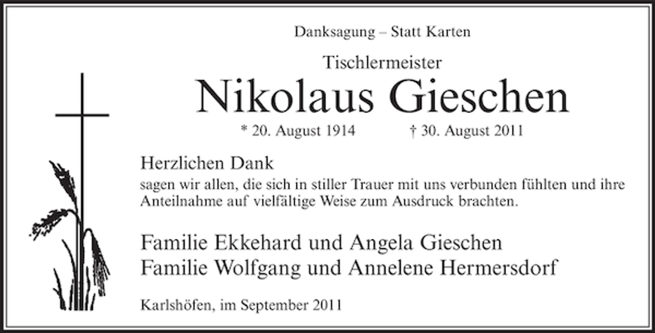 <p>Danksagung – Statt Karten</p><p>Tischlermeister</p><p>Nikolaus Gieschen<br />* 20. August 1914</p><p>† 30. August 2011</p><p>Herzlichen Dank<br />sagen wir allen, die sich in stiller Trauer mit uns verbunden fühlten und ihre<br />Anteilnahme auf vielfältige Weise zum Ausdruck brachten.</p><p>Familie Ekkehard und Angela Gieschen<br />Familie Wolfgang und Annelene Hermersdorf<br />Karlshöfen, im September 2011</p>