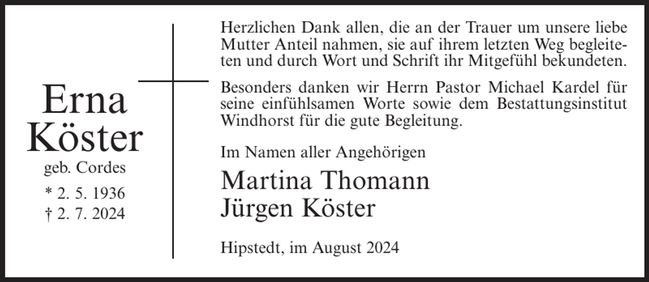 <p>Herzlichen Dank allen, die an der Trauer um unsere liebe<br />Mutter Anteil nahmen, sie auf ihrem letzten Weg begleiteten und durch Wort und Schrift ihr Mitgefühl bekundeten.</p><p>Erna<br />Köster<br />geb. Cordes<br />* 2. 5. 1936<br />† 2. 7. 2024</p><p>Besonders danken wir Herrn Pastor Michael Kardel für<br />seine einfühlsamen Worte sowie dem Bestattungsinstitut<br />Windhorst für die gute Begleitung.<br />Im Namen aller Angehörigen</p><p>Martina Thomann<br />Jürgen Köster<br />Hipstedt, im August 2024</p>