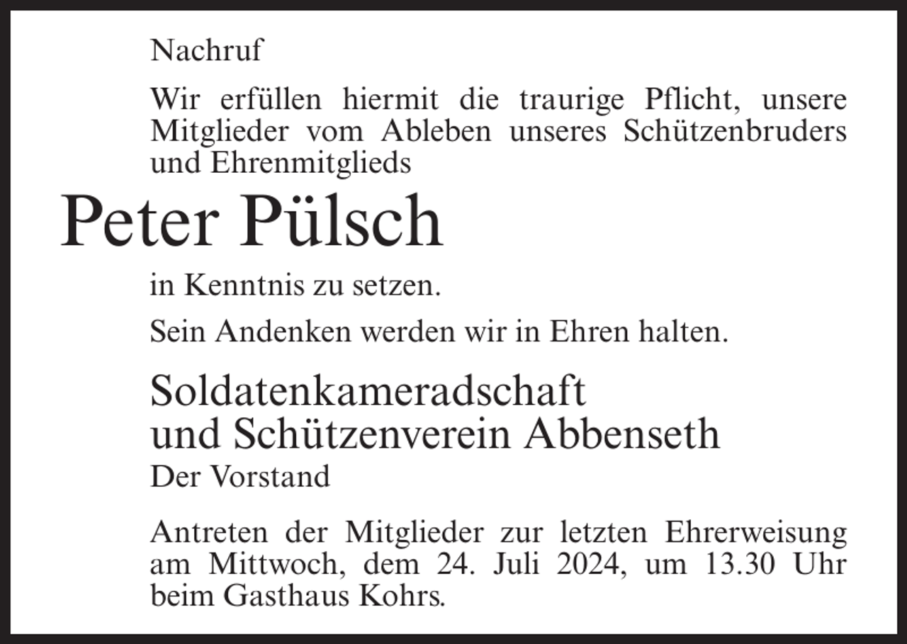 <p>Nachruf<br />Wir erfüllen hiermit die traurige Pflicht, unsere<br />Mitglieder vom Ableben unseres Schützenbruders<br />und Ehrenmitglieds</p><p>Peter Pülsch<br />in Kenntnis zu setzen.<br />Sein Andenken werden wir in Ehren halten.</p><p>Soldatenkameradschaft<br />und Schützenverein Abbenseth<br />Der Vorstand<br />Antreten der Mitglieder zur letzten Ehrerweisung<br />am Mittwoch, dem 24. Juli 2024, um 13.30 Uhr<br />beim Gasthaus Kohrs.</p>