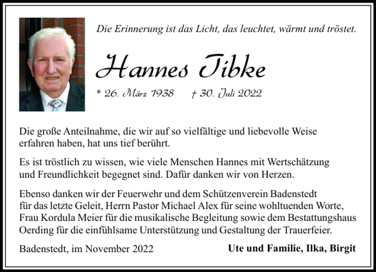 <p>Die Erinnerung ist das Licht, das leuchtet, wärmt und tröstet.</p><p>Hannes Tibke<br />* 26. März 1938</p><p>† 30. Juli 2022</p><p>Die große Anteilnahme, die wir auf so vielfältige und liebevolle Weise<br />erfahren haben, hat uns tief berührt.<br />Es ist tröstlich zu wissen, wie viele Menschen Hannes mit Wertschätzung<br />und Freundlichkeit begegnet sind. Dafür danken wir von Herzen.<br />Ebenso danken wir der Feuerwehr und dem Schützenverein Badenstedt<br />für das letzte Geleit, Herrn Pastor Michael Alex für seine wohltuenden Worte,<br />Frau Kordula Meier für die musikalische Begleitung sowie dem Bestattungshaus<br />Oerding für die einfühlsame Unterstützung und Gestaltung der Trauerfeier.<br />Badenstedt, im November 2022</p><p>Ute und Familie, Ilka, Birgit</p>