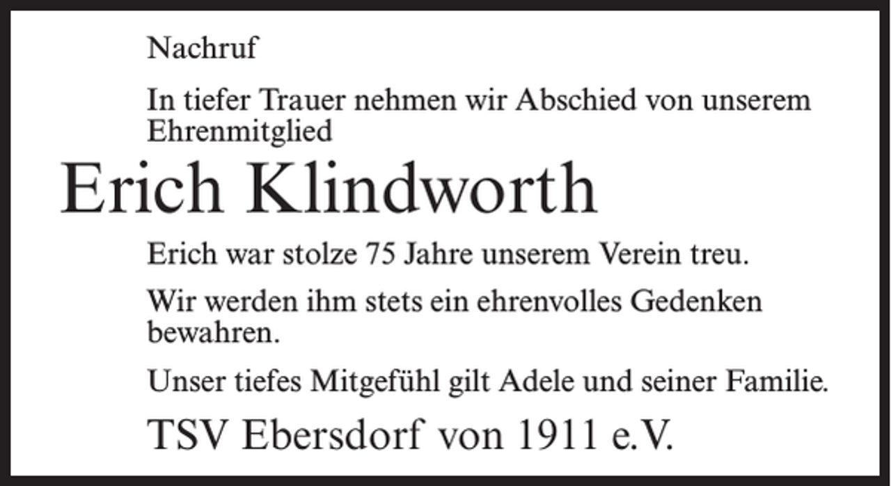 <p>Nachruf<br />In tiefer Trauer nehmen wir Abschied von unserem<br />Ehrenmitglied</p><p>Erich Klindworth</p><p>Erich war stolze 75 Jahre unserem Verein treu.<br />Wir werden ihm stets ein ehrenvolles Gedenken<br />bewahren.<br />Unser tiefes Mitgefühl gilt Adele und seiner Familie.</p><p>TSV Ebersdorf von 1911 e.V.</p>