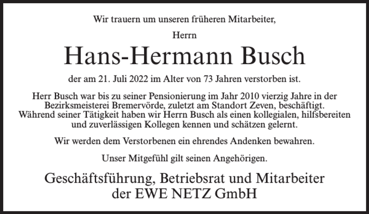 <p>Wir trauern um unseren früheren Mitarbeiter,<br />Herrn</p><p>Hans-Hermann Busch<br />der am 21. Juli 2022 im Alter von 73 Jahren verstorben ist.<br />Herr Busch war bis zu seiner Pensionierung im Jahr 2010 vierzig Jahre in der<br />Bezirksmeisterei Bremervörde, zuletzt am Standort Zeven, beschäftigt.<br />Während seiner Tätigkeit haben wir Herrn Busch als einen kollegialen, hilfsbereiten<br />und zuverlässigen Kollegen kennen und schätzen gelernt.<br />Wir werden dem Verstorbenen ein ehrendes Andenken bewahren.<br />Unser Mitgefühl gilt seinen Angehörigen.</p><p>Geschäftsführung, Betriebsrat und Mitarbeiter<br />der EWE NETZ GmbH</p>