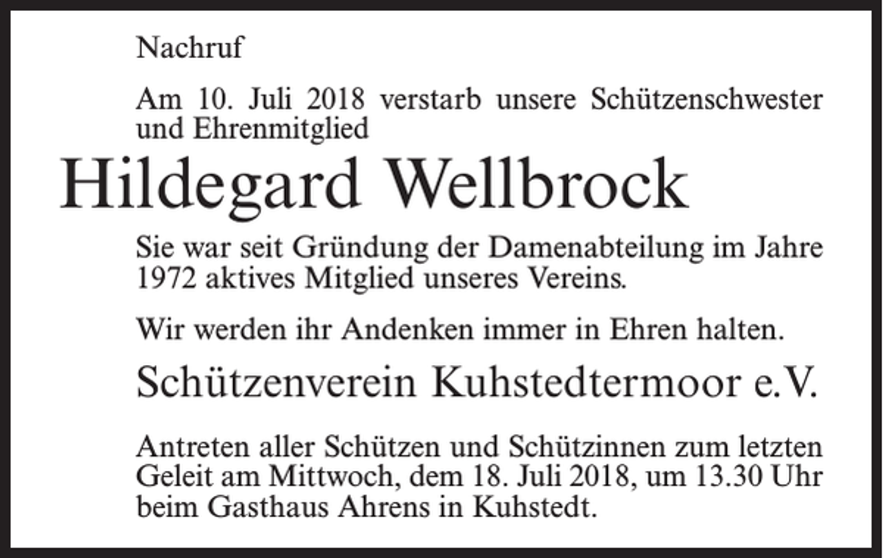 <p>Nachruf<br />Am 10. Juli 2018 verstarb unsere Schützenschwester<br />und Ehrenmitglied</p><p>Hildegard Wellbrock</p><p>Sie war seit Gründung der Damenabteilung im Jahre<br />1972 aktives Mitglied unseres Vereins.<br />Wir werden ihr Andenken immer in Ehren halten.</p><p>Schützenverein Kuhstedtermoor e.V.<br />Antreten aller Schützen und Schützinnen zum ­letzten<br />Geleit am Mittwoch, dem 18. Juli 2018, um 13.30 Uhr<br />beim Gasthaus Ahrens in Kuhstedt.</p>