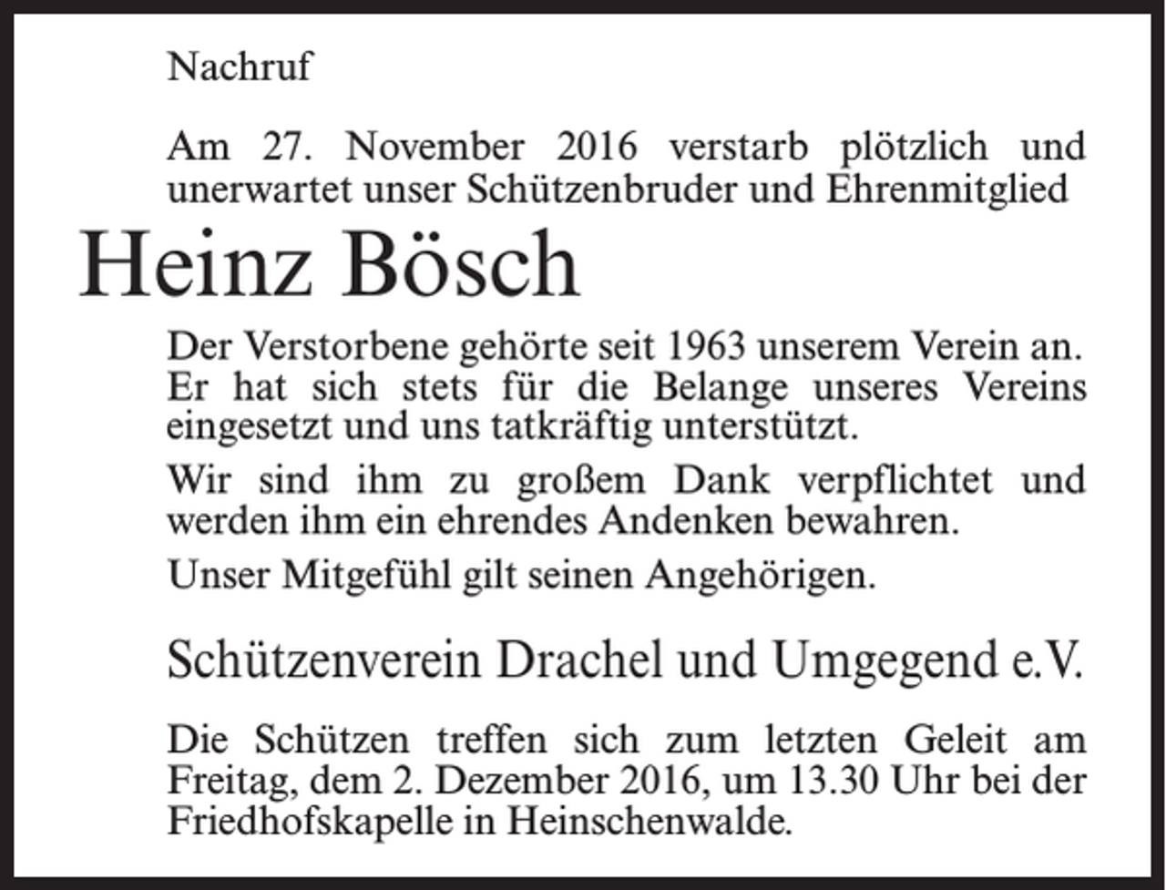 <p>Nachruf<br />Am 27. November 2016 verstarb plötzlich und<br />­unerwartet unser Schützenbruder und Ehrenmitglied</p><p>Heinz Bösch</p><p>Der Verstorbene gehörte seit 1963 unserem Verein an.<br />Er hat sich stets für die Belange unseres Vereins<br />ein­gesetzt und uns tatkräftig unterstützt.<br />Wir sind ihm zu großem Dank verpflichtet und<br />werden ihm ein ehrendes Andenken bewahren.<br />Unser Mitgefühl gilt seinen Angehörigen.</p><p>Schützenverein Drachel und Umgegend e.V.<br />Die Schützen treffen sich zum letzten Geleit am<br />­Freitag, dem 2. Dezember 2016, um 13.30 Uhr bei der<br />Friedhofskapelle in Heinschenwalde.</p>