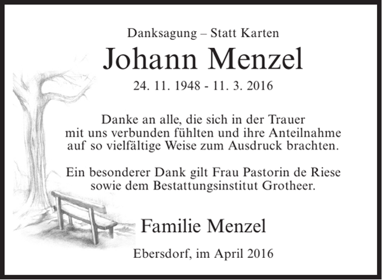 <p>Danksagung – Statt Karten</p><p>Johann Menzel<br />24. 11. 1948 - 11. 3. 2016<br />Danke an alle, die sich in der Trauer<br />mit uns verbunden fühlten und ihre Anteilnahme<br />auf so vielfältige Weise zum Ausdruck brachten.<br />Ein besonderer Dank gilt Frau Pastorin de Riese<br />sowie dem Bestattungsinstitut Grotheer.</p><p>Familie Menzel<br />Ebersdorf, im April 2016</p>