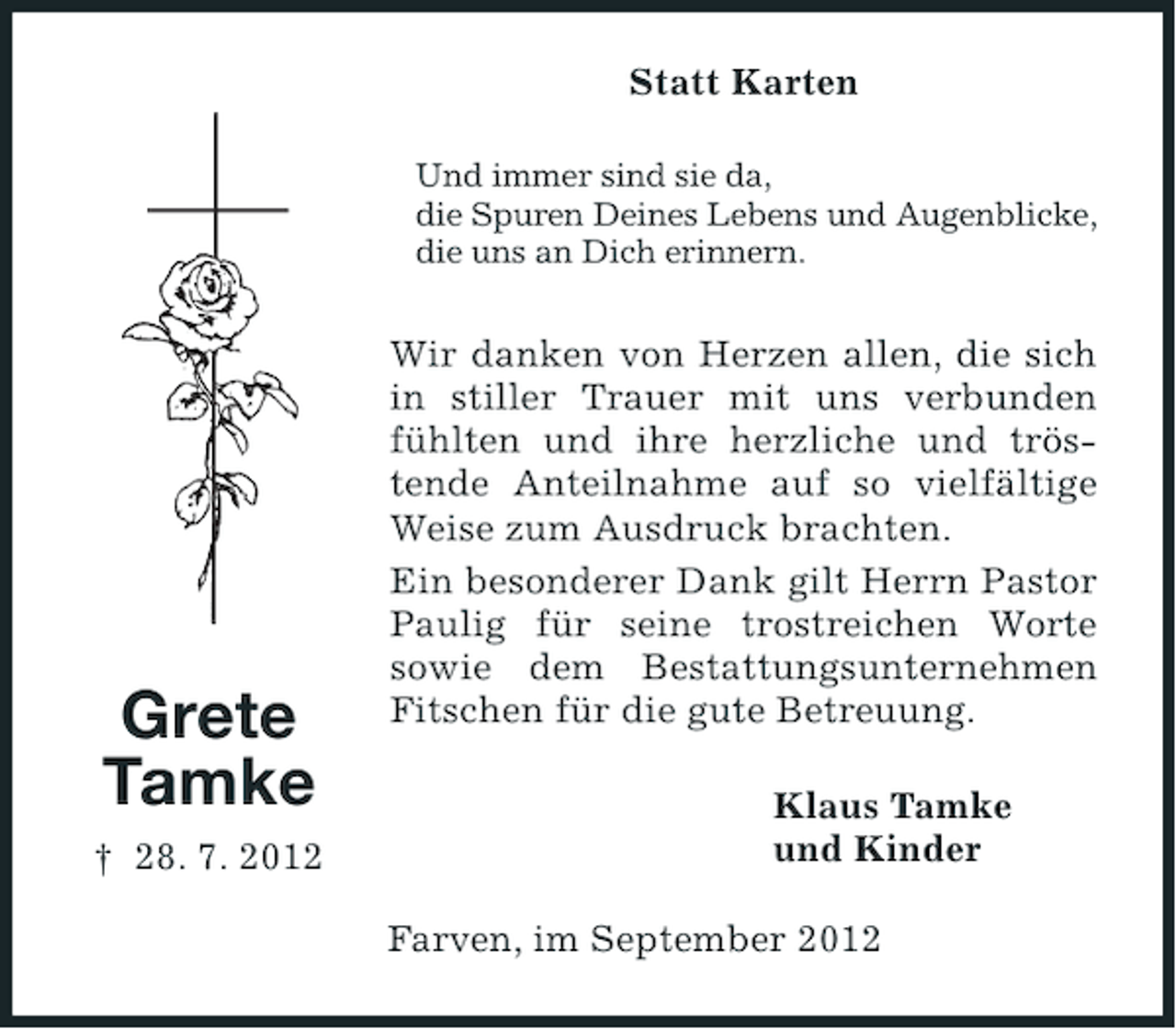 <p>Statt Karten<br />Und immer sind sie da,<br />die Spuren Deines Lebens und Augenblicke,<br />die uns an Dich erinnern.</p><p>Grete<br />Tamke<br />† 28. 7. 2012</p><p>Wir danken von Herzen allen, die sich<br />in stiller Trauer mit uns verbunden<br />fühlten und ihre herzliche und tröstende Anteilnahme auf so vielfältige<br />Weise zum Ausdruck brachten.<br />Ein besonderer Dank gilt Herrn Pastor<br />Paulig für seine trostreichen Worte<br />sowie dem Bestattungsunternehmen<br />Fitschen für die gute Betreuung.<br />Klaus Tamke<br />und Kinder<br />Farven, im September 2012</p>