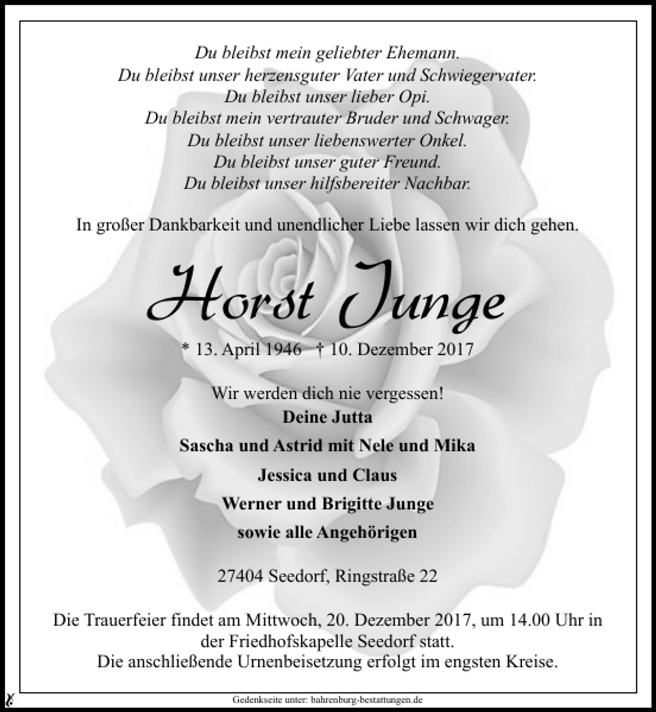 <p>Du bleibst mein geliebter Ehemann.<br />Du bleibst unser herzensguter Vater und Schwiegervater.<br />Du bleibst unser lieber Opi.<br />Du bleibst mein vertrauter Bruder und Schwager.<br />Du bleibst unser liebenswerter Onkel.<br />Du bleibst unser guter Freund.<br />Du bleibst unser hilfsbereiter Nachbar.<br />In großer Dankbarkeit und unendlicher Liebe lassen wir dich gehen.</p><p>Horst Junge<br />* 13. April 1946 † 10. Dezember 2017<br />Wir werden dich nie vergessen!<br />Deine Jutta<br />Sascha und Astrid mit Nele und Mika<br />Jessica und Claus<br />Werner und Brigitte Junge<br />sowie alle Angehörigen<br />27404 Seedorf, Ringstraße 22<br />Die Trauerfeier findet am Mittwoch, 20. Dezember 2017, um 14.00 Uhr in<br />der Friedhofskapelle Seedorf statt.<br />Die anschließende Urnenbeisetzung erfolgt im engsten Kreise.<br />Gedenkseite unter: bahrenburg-bestattungen.de</p>