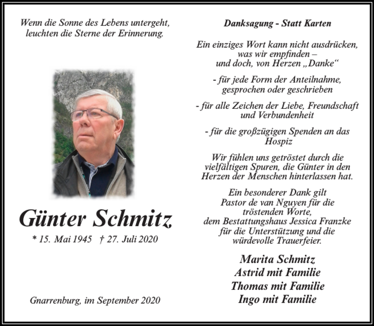<p>Wenn die Sonne des Lebens untergeht,<br />Wenn<br />die Sonne<br />des der<br />Lebens<br />untergeht,<br />leuchten<br />die Sterne<br />Erinnerung.</p><p>leuchten die Sterne der Erinnerung.</p><p>Danksagung - Statt Karten<br />Danksagung - Statt Karten</p><p>Ein einziges Wort kann nicht ausdrücken,<br />was<br />wir kann<br />empfinden<br />–<br />Ein einziges<br />Wort<br />nicht ausdrücken,<br />und doch,<br />vonempfinden<br />Herzen „Danke“<br />was wir<br />–<br />und doch, von Herzen „Danke“</p><p>-für jede Form der Anteilnahme,<br />- gesprochen<br />für jede Form<br />der geschrieben<br />Anteilnahme,<br />oder<br />gesprochen oder geschrieben</p><p>-für<br />Freundschaft<br />- füralle<br />alleZeichen<br />Zeichen der<br />der Liebe,<br />Liebe, Freundschaft<br />und<br />und Verbundenheit<br />Verbundenheit<br />- fürdie<br />diegroßzügigen<br />großzügigen Spenden<br />-für<br />Spenden an<br />andas<br />das<br />Hospiz<br />Hospiz</p><p>Wir fühlen uns getröstet durch die<br />vielfältigen<br />die Günter<br />in die<br />den<br />Wir fühlenSpuren,<br />uns getröstet<br />durch<br />Herzen der Menschen<br />hinterlassen<br />vielfältigen<br />Spuren, die<br />Günter in hat.<br />den</p><p>Herzen Ein<br />der besonderer<br />Menschen Dank<br />hinterlassen<br />hat.<br />gilt</p><p>Günter<br />Günter Schmitz<br />Schmitz<br />* 15. Mai 1945 † 27. Juli 2020</p><p>* 15. Mai 1945 † 27. Juli 2020</p><p>Gnarrenburg, im September 2020</p><p>Gnarrenburg, im September 2020</p><p>Pastor de van Nguyen für die</p><p>Ein besonderer<br />Dank Worte,<br />gilt Pastor de van<br />tröstenden<br />Nguyen<br />für die tröstenden<br />Worte,<br />dem<br />dem Bestattungshaus<br />Jessica<br />Franzke<br />Bestattungshaus<br />Jessica Franzke<br />für die Unterstützung<br />und diefür die<br />würdevolleund<br />Trauerfeier.<br />Unterstützung<br />die würdevolle<br />Trauerfeier.</p><p>Marita Schmitz<br />Marita<br />Astrid<br />mitSchmitz<br />Familie<br />Astrid mit<br />Thomas<br />mitFamilie<br />Familie<br />Thomas<br />mit<br />Familie<br />Ingo mit Familie<br />Ingo mit Familie</p>