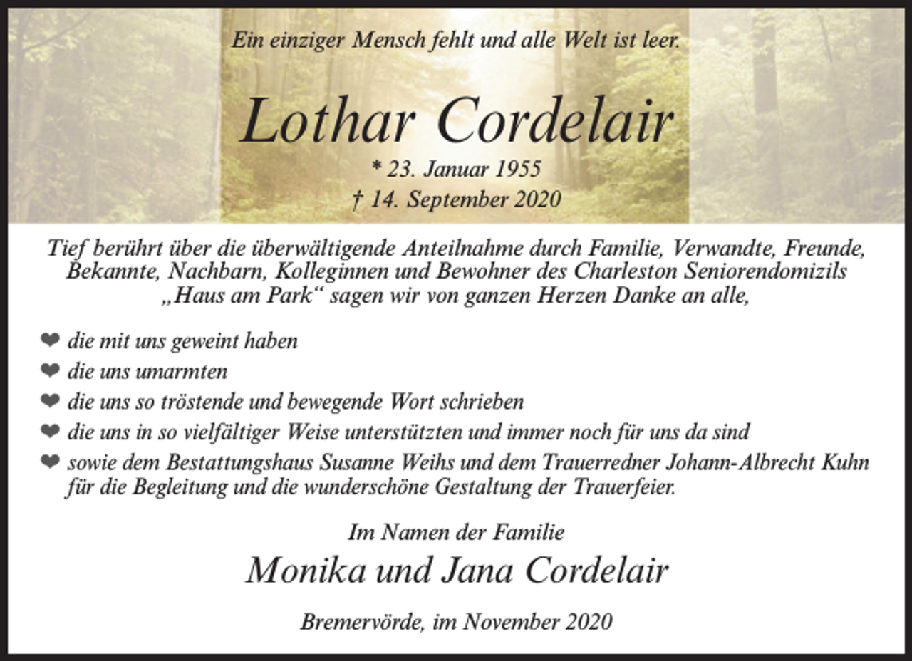 <p>Ein einziger Mensch fehlt und alle Welt ist leer.</p><p>Lothar Cordelair<br />* 23. Januar 1955<br />† 14. September 2020</p><p>Tief berührt über die überwältigende Anteilnahme durch Familie, Verwandte, Freunde,<br />Bekannte, Nachbarn, Kolleginnen und Bewohner des Charleston Seniorendomizils<br />„Haus am Park“ sagen wir von ganzen Herzen Danke an alle,<br />❤ die mit uns geweint haben<br />❤ die uns umarmten<br />❤ die uns so tröstende und bewegende Wort schrieben<br />❤ die uns in so vielfältiger Weise unterstützten und immer noch für uns da sind<br />❤ sowie dem Bestattungshaus Susanne Weihs und dem Trauerredner Johann-Albrecht Kuhn<br />für die Begleitung und die wunderschöne Gestaltung der Trauerfeier.<br />Im Namen der Familie</p><p>Monika und Jana Cordelair<br />Bremervörde, im November 2020</p>