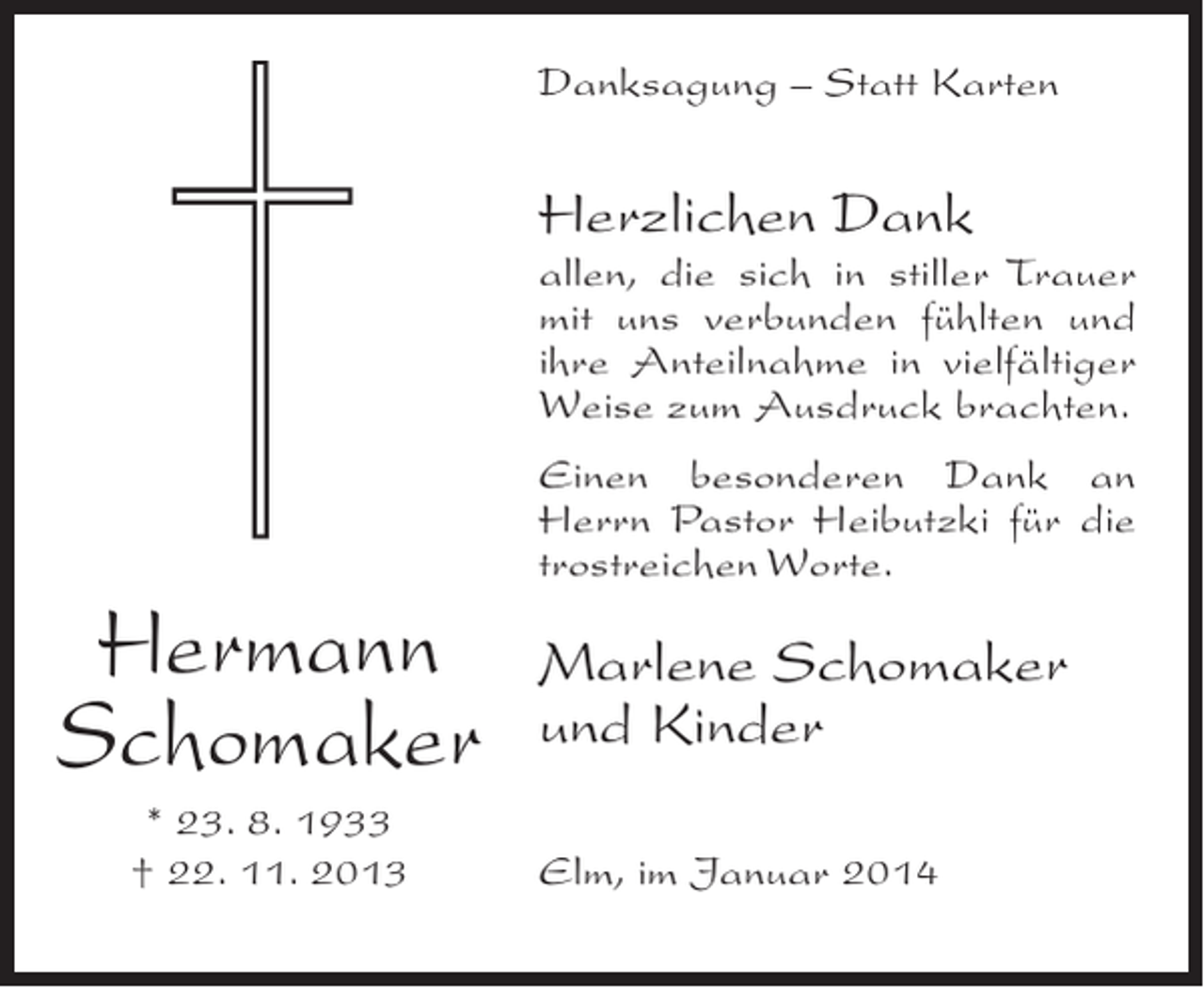 <p>Danksagung – Statt Karten</p><p>Herzlichen Dank</p><p>allen, die sich in stiller Trauer<br />mit uns verbunden fühlten und<br />ihre Anteilnahme in vielfältiger<br />Weise zum Ausdruck brachten.</p><p>Hermann<br />Schomaker<br />* 23. 8. 1933<br />† 22. 11. 2013</p><p>Einen besonderen Dank an<br />Herrn Pastor Heibutzki für die<br />trostreichen Worte.</p><p>Marlene Schomaker<br />und Kinder<br />Elm, im Januar 2014</p>