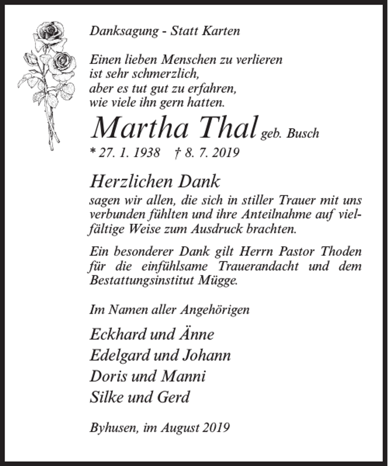 <p>Danksagung - Statt Karten<br />Einen lieben Menschen zu verlieren<br />ist sehr schmerzlich,<br />aber es tut gut zu erfahren,<br />wie viele ihn gern hatten.</p><p>Martha Thal geb. Busch<br />* 27. 1. 1938</p><p>† 8. 7. 2019</p><p>Herzlichen Dank<br />sagen wir allen, die sich in stiller Trauer mit uns<br />verbunden fühlten und ihre Anteilnahme auf vielfältige Weise zum Ausdruck brachten.<br />Ein besonderer Dank gilt Herrn Pastor Thoden<br />für die einfühlsame Trauerandacht und dem<br />Bestattungsinstitut Mügge.<br />Im Namen aller Angehörigen</p><p>Eckhard und Änne<br />Edelgard und Johann<br />Doris und Manni<br />Silke und Gerd<br />Byhusen, im August 2019</p>