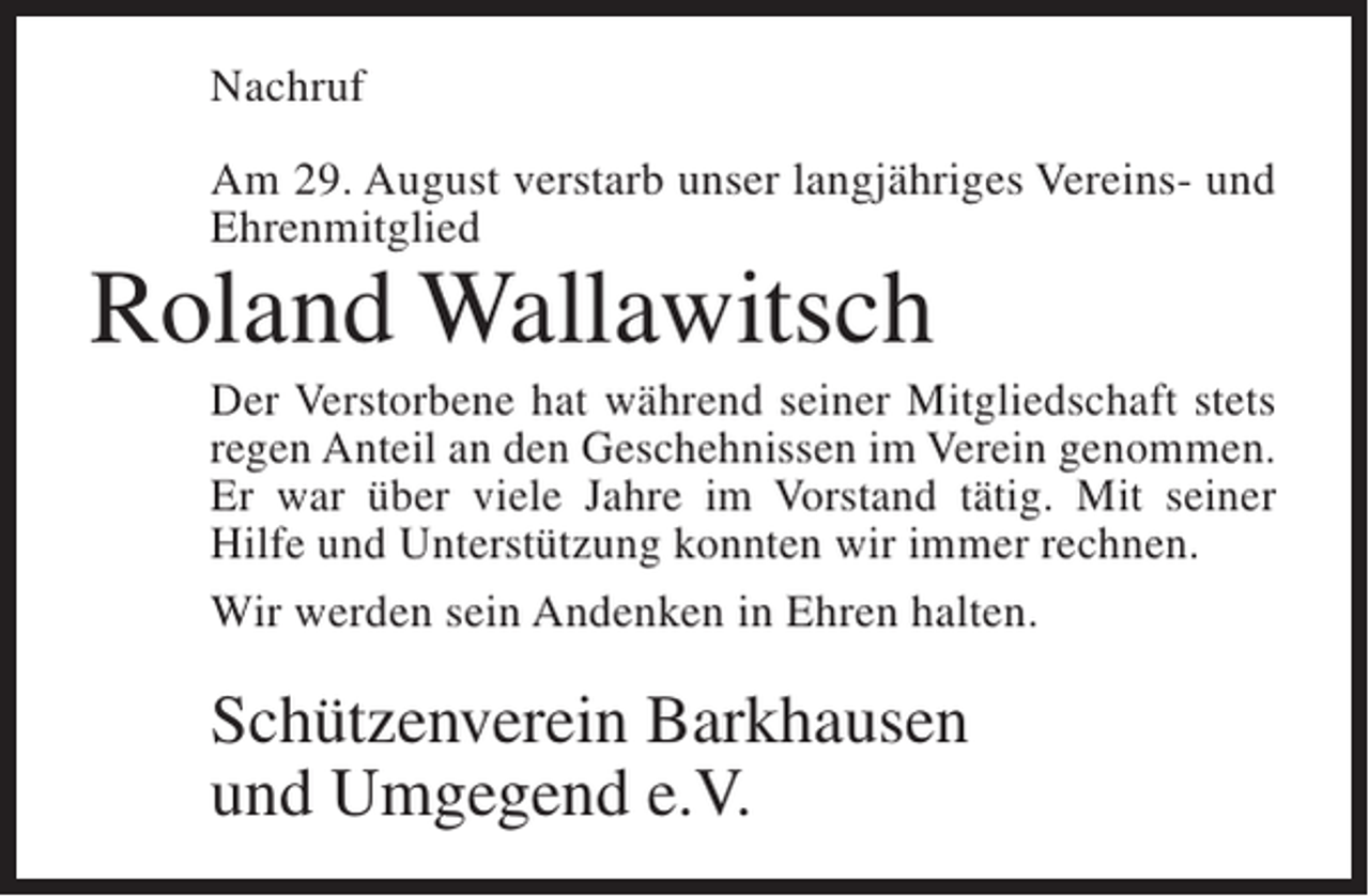 <p>Nachruf<br />Am 29. August verstarb unser langjähriges Vereins- und<br />Ehrenmitglied</p><p>Roland Wallawitsch</p><p>Der Verstorbene hat während seiner Mitgliedschaft stets<br />regen Anteil an den Geschehnissen im Verein genommen.<br />Er war über viele Jahre im Vorstand tätig. Mit seiner<br />Hilfe und Unterstützung konnten wir immer rechnen.<br />Wir werden sein Andenken in Ehren halten.</p><p>Schützenverein Barkhausen<br />und Umgegend e.V.</p>