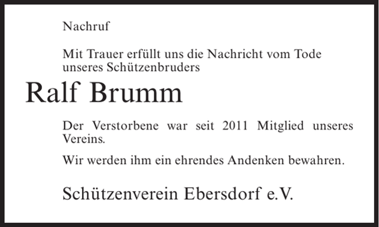 <p>Nachruf<br />Mit Trauer erfüllt uns die Nachricht vom Tode<br />unseres Schützenbruders</p><p>Ralf Brumm<br />Der Verstorbene war seit 2011 Mitglied unseres<br />Vereins.<br />Wir werden ihm ein ehrendes Andenken bewahren.</p><p>Schützenverein Ebersdorf e.V.</p>