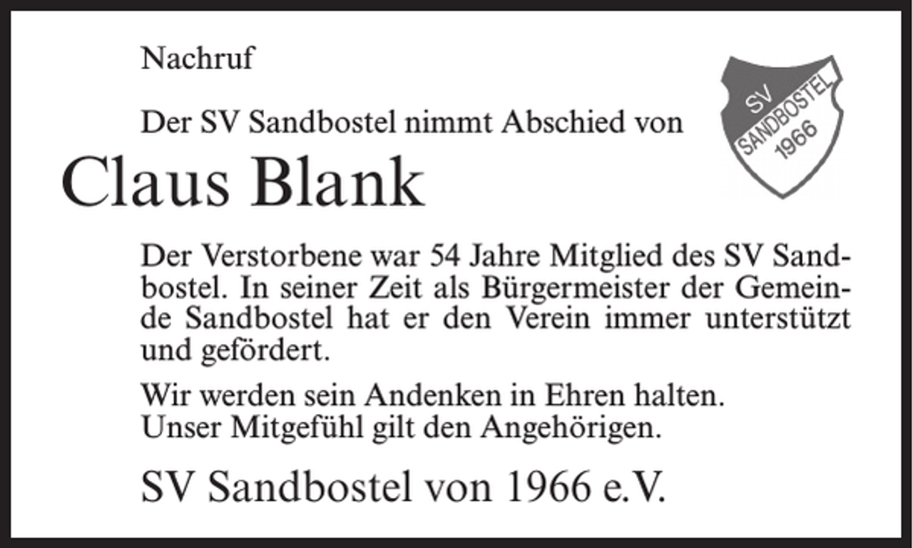 <p>Nachruf<br />Der SV Sandbostel nimmt Abschied von</p><p>Claus Blank<br />Der Verstorbene war 54 Jahre Mitglied des SV Sandbostel. In seiner Zeit als Bürgermeister der Gemeinde Sandbostel hat er den Verein immer unterstützt<br />und gefördert.<br />Wir werden sein Andenken in Ehren halten.<br />Unser Mitgefühl gilt den Angehörigen.</p><p>SV Sandbostel von 1966 e.V.</p>