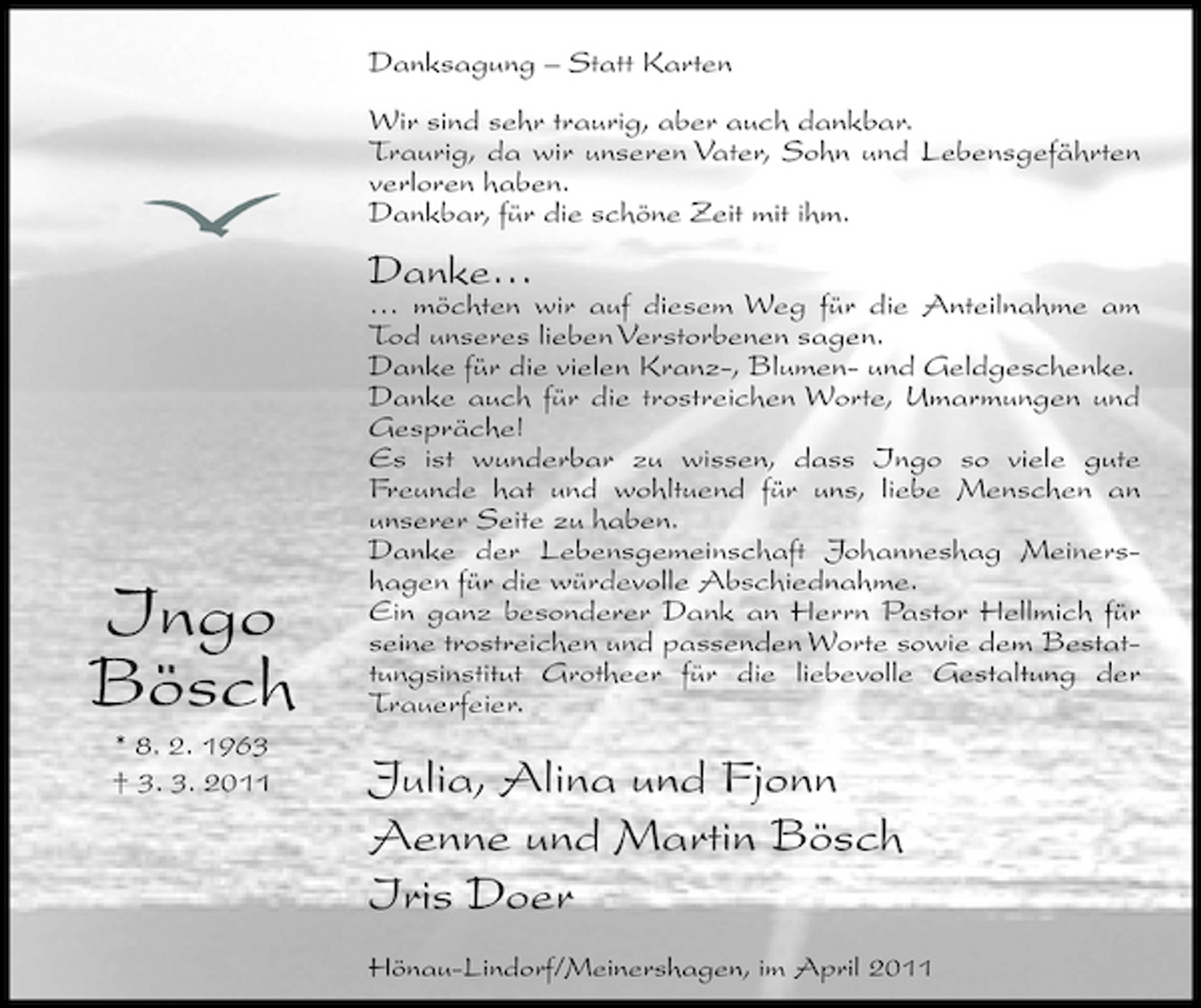 <p>Danksagung – Statt Karten Wir sind sehr traurig, aber auch dankbar. Traurig, da wir unseren Vater, Sohn und Lebensgefährten verloren haben. Dankbar, für die schöne Zeit mit ihm.</p><p>Danke…</p><p>Ingo Bösch<br />* 8. 2. 1963 † 3. 3. 2011</p><p>… möchten wir auf diesem Weg für die Anteilnahme am Tod unseres lieben Verstorbenen sagen. Danke für die vielen Kranz-, Blumen- und Geldgeschenke. Danke auch für die trostreichen Worte, Umarmungen und Gespräche! Es ist wunderbar zu wissen, dass Ingo so viele gute Freunde hat und wohltuend für uns, liebe Menschen an unserer Seite zu haben. Danke der Lebensgemeinschaft Johanneshag Meinershagen für die würdevolle Abschiednahme. Ein ganz besonderer Dank an Herrn Pastor Hellmich für seine trostreichen und passenden Worte sowie dem Bestattungsinstitut Grotheer für die liebevolle Gestaltung der Trauerfeier.</p><p>Julia, Alina und Fjonn Aenne und Martin Bösch Iris Doer<br />Hönau-Lindorf/Meinershagen, im April 2011</p>