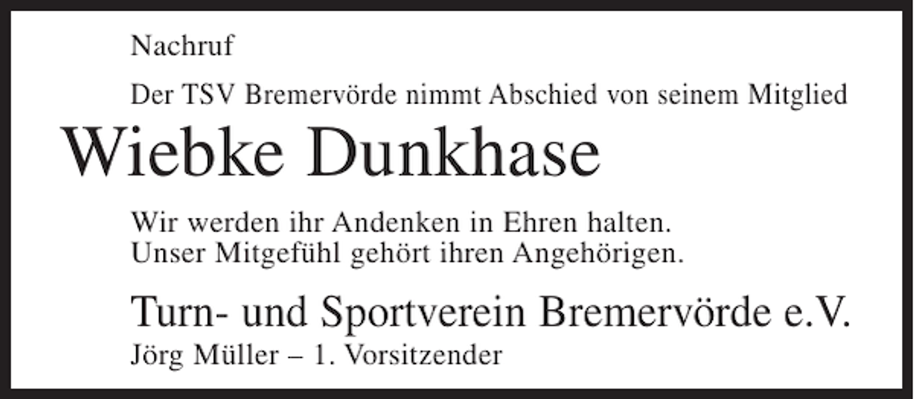 <p>Nachruf<br />Der TSV Bremervörde nimmt Abschied von seinem Mitglied</p><p>Wiebke Dunkhase<br />Wir werden ihr Andenken in Ehren halten.<br />Unser Mitgefühl gehört ihren Angehörigen.</p><p>Turn- und Sportverein Bremervörde e.V.<br />Jörg Müller – 1. Vorsitzender</p>