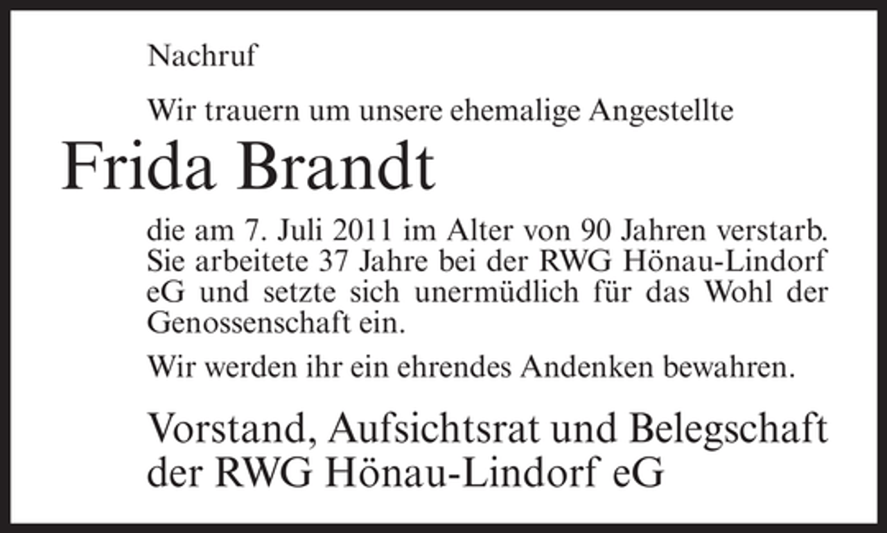 <p>Nachruf<br />Wir trauern um unsere ehemalige Angestellte</p><p>Frida Brandt<br />die am 7. Juli 2011 im Alter von 90 Jahren verstarb.<br />Sie arbeitete 37 Jahre bei der RWG Hönau-Lindorf<br />eG und setzte sich unermüdlich für das Wohl der<br />Genossenschaft ein.<br />Wir werden ihr ein ehrendes Andenken bewahren.</p><p>Vorstand, Aufsichtsrat und Belegschaft<br />der RWG Hönau-Lindorf eG</p>