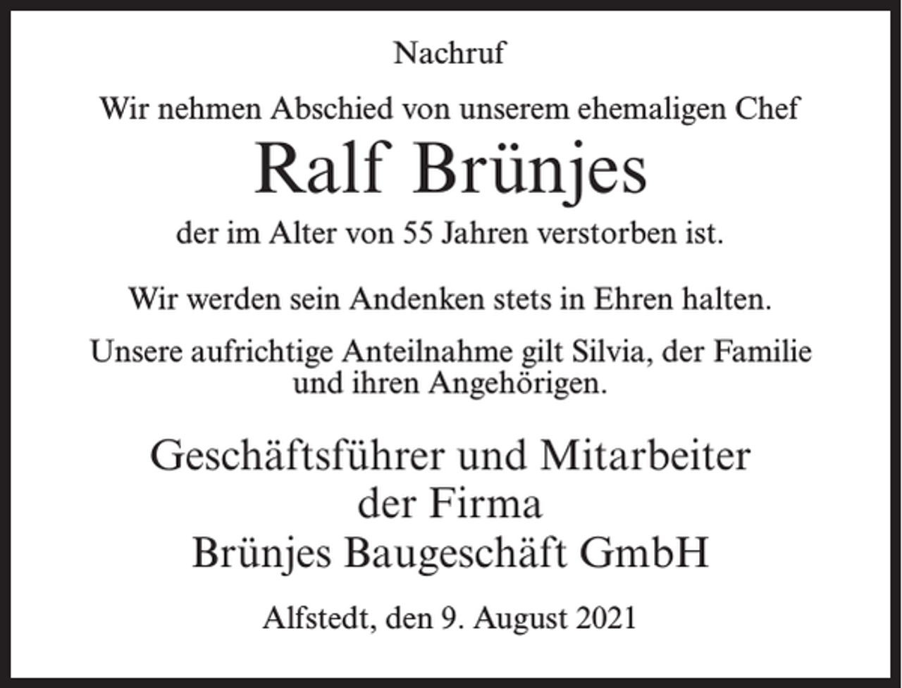 <p>Nachruf<br />Wir nehmen Abschied von unserem ehemaligen Chef</p><p>Ralf Brünjes</p><p>der im Alter von 55 Jahren verstorben ist.<br />Wir werden sein Andenken stets in Ehren halten.<br />Unsere aufrichtige Anteilnahme gilt Silvia, der Familie<br />und ihren Angehörigen.</p><p>Geschäftsführer und Mitarbeiter<br />der Firma<br />Brünjes Baugeschäft GmbH<br />Alfstedt, den 9. August 2021</p>