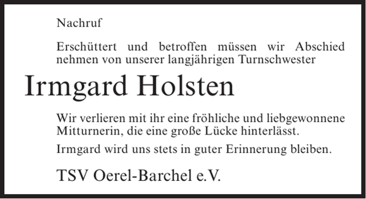 <p>Nachruf<br />Erschüttert und betroffen müssen wir Abschied<br />nehmen von unserer langjährigen Turnschwester</p><p>Irmgard Holsten<br />Wir verlieren mit ihr eine fröhliche und ­iebgewonnene<br />l<br />Mitturnerin, die eine große Lücke hinterlässt.<br />Irmgard wird uns stets in guter Erinnerung bleiben.</p><p>TSV Oerel-Barchel e.V.</p>