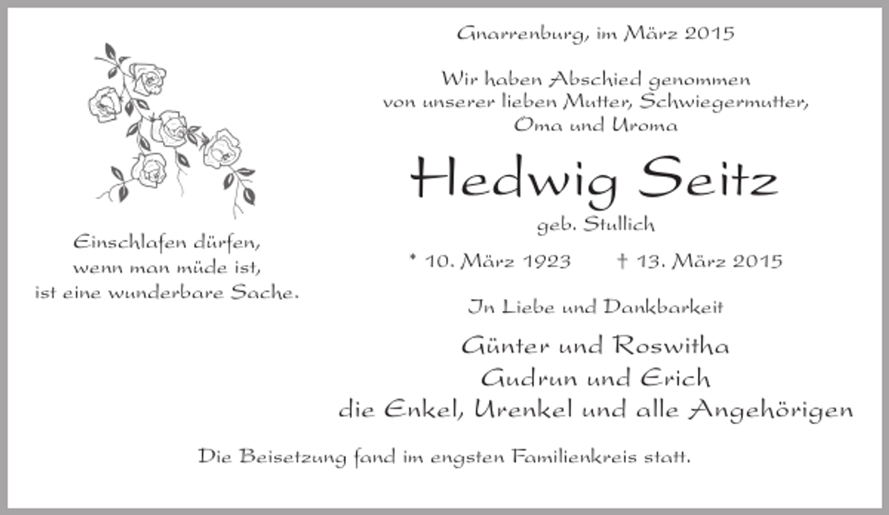 <p>Gnarrenburg, im März 2015<br />Wir haben Abschied genommen<br />von unserer lieben Mutter, Schwiegermutter,<br />Oma und Uroma</p><p>Hedwig Seitz<br />Einschlafen dürfen,<br />wenn man müde ist,<br />ist eine wunderbare Sache.</p><p>geb. Stullich</p><p>* 10. März 1923</p><p>† 13. März 2015</p><p>In Liebe und Dankbarkeit</p><p>Günter und Roswitha<br />Gudrun und Erich<br />die Enkel, Urenkel und alle Angehörigen<br />Die Beisetzung fand im engsten Familienkreis statt.</p>