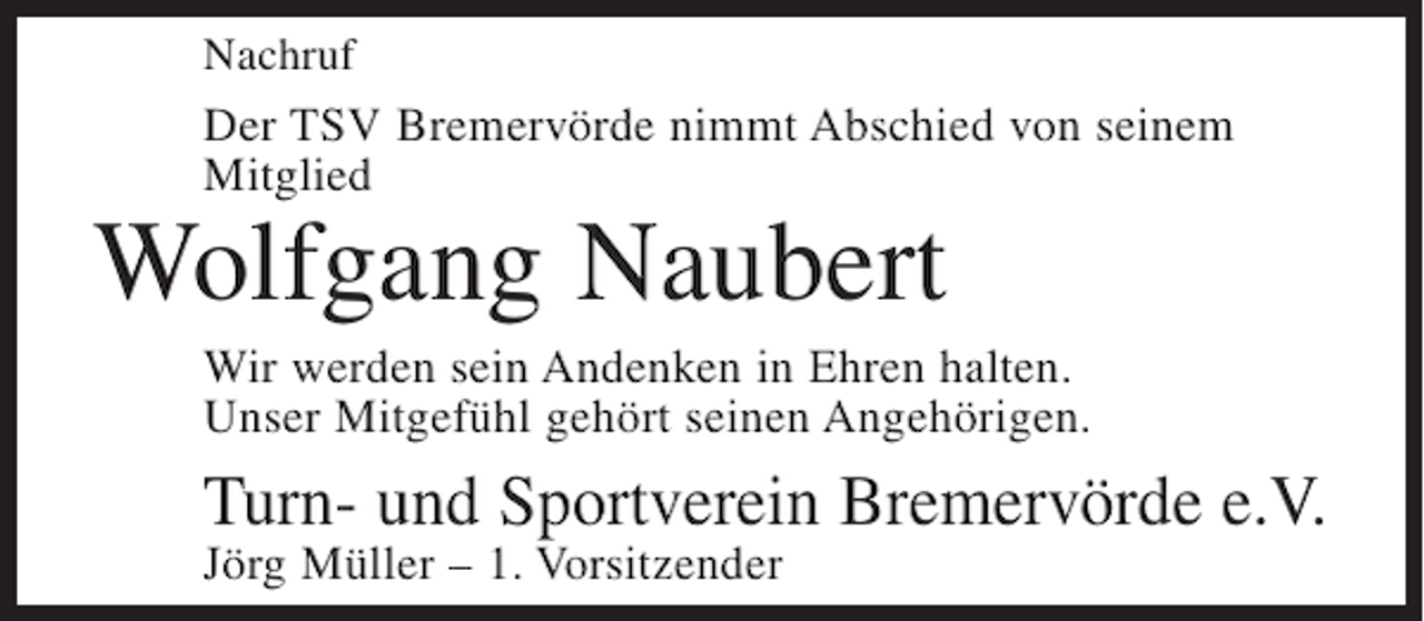 <p>Nachruf</p><p>Der TSV Bremervörde nimmt Abschied von seinem<br />Mitglied</p><p>Wolfgang Naubert<br />Wir werden sein Andenken in Ehren halten.<br />Unser Mitgefühl gehört seinen Angehörigen.</p><p>Turn- und Sportverein Bremervörde e.V.<br />Jörg Müller – 1. Vorsitzender</p>