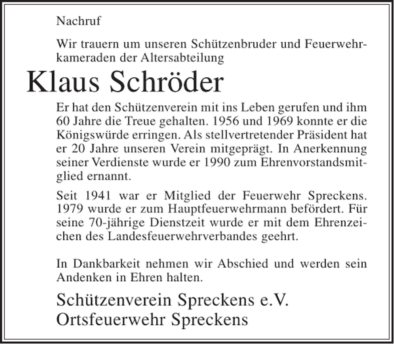 <p>Nachruf<br />Wir trauern um unseren Schützenbruder und Feuerwehrkameraden der Altersabteilung</p><p>Klaus Schröder<br />Er hat den Schützenverein mit ins Leben gerufen und ihm<br />60 Jahre die Treue gehalten. 1956 und 1969 konnte er die<br />Königswürde erringen. Als stellvertretender Präsident hat<br />er 20 Jahre unseren Verein mitgeprägt. In Anerkennung<br />seiner Verdienste wurde er 1990 zum Ehrenvorstandsmitglied ernannt.<br />Seit 1941 war er Mitglied der Feuerwehr Spreckens.<br />1979 wurde er zum Hauptfeuerwehrmann befördert. Für<br />seine 70-jährige Dienstzeit wurde er mit dem Ehrenzeichen des Landesfeuerwehrverbandes geehrt.<br />In Dankbarkeit nehmen wir Abschied und werden sein<br />Andenken in Ehren halten.</p><p>Schützenverein Spreckens e.V.<br />Ortsfeuerwehr Spreckens</p>