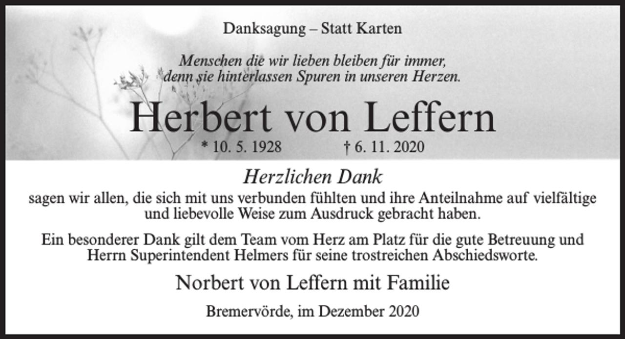 <p>Danksagung – Statt Karten<br />Menschen die wir lieben bleiben für immer,<br />denn sie hinterlassen Spuren in unseren Herzen.</p><p>Herbert von Leffern<br />* 10. 5. 1928 † 6. 11. 2020</p><p>Herzlichen Dank</p><p>sagen wir allen, die sich mit uns verbunden fühlten und ihre Anteilnahme auf vielfältige<br />und liebevolle Weise zum Ausdruck gebracht haben.<br />Ein besonderer Dank gilt dem Team vom Herz am Platz für die gute Betreuung und<br />Herrn Superintendent Helmers für seine trostreichen Abschiedsworte.</p><p>Norbert von Leffern mit Familie<br />Bremervörde, im Dezember 2020</p>